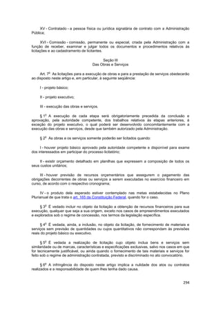 XV - Contratado - a pessoa física ou jurídica signatária de contrato com a Administração
Pública;

       XVI - Comissão - comissão, permanente ou especial, criada pela Administração com a
função de receber, examinar e julgar todos os documentos e procedimentos relativos às
licitações e ao cadastramento de licitantes.

                                         Seção III
                                    Das Obras e Serviços

            o
     Art. 7 As licitações para a execução de obras e para a prestação de serviços obedecerão
ao disposto neste artigo e, em particular, à seguinte seqüência:

    I - projeto básico;

    II - projeto executivo;

    III - execução das obras e serviços.

        o
     § 1 A execução de cada etapa será obrigatoriamente precedida da conclusão e
aprovação, pela autoridade competente, dos trabalhos relativos às etapas anteriores, à
exceção do projeto executivo, o qual poderá ser desenvolvido concomitantemente com a
execução das obras e serviços, desde que também autorizado pela Administração.

        o
    § 2 As obras e os serviços somente poderão ser licitados quando:

     I - houver projeto básico aprovado pela autoridade competente e disponível para exame
dos interessados em participar do processo licitatório;

     II - existir orçamento detalhado em planilhas que expressem a composição de todos os
seus custos unitários;

     III - houver previsão de recursos orçamentários que assegurem o pagamento das
obrigações decorrentes de obras ou serviços a serem executadas no exercício financeiro em
curso, de acordo com o respectivo cronograma;

     IV - o produto dela esperado estiver contemplado nas metas estabelecidas no Plano
Plurianual de que trata o art. 165 da Constituição Federal, quando for o caso.

        o
     § 3 É vedado incluir no objeto da licitação a obtenção de recursos financeiros para sua
execução, qualquer que seja a sua origem, exceto nos casos de empreendimentos executados
e explorados sob o regime de concessão, nos termos da legislação específica.

        o
     § 4 É vedada, ainda, a inclusão, no objeto da licitação, de fornecimento de materiais e
serviços sem previsão de quantidades ou cujos quantitativos não correspondam às previsões
reais do projeto básico ou executivo.

        o
      § 5 É vedada a realização de licitação cujo objeto inclua bens e serviços sem
similaridade ou de marcas, características e especificações exclusivas, salvo nos casos em que
for tecnicamente justificável, ou ainda quando o fornecimento de tais materiais e serviços for
feito sob o regime de administração contratada, previsto e discriminado no ato convocatório.

        o
      § 6 A infringência do disposto neste artigo implica a nulidade dos atos ou contratos
realizados e a responsabilidade de quem lhes tenha dado causa.


                                                                                          294
 