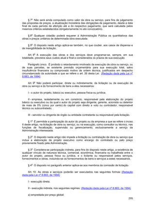 o
      § 7 Não será ainda computado como valor da obra ou serviço, para fins de julgamento
das propostas de preços, a atualização monetária das obrigações de pagamento, desde a data
final de cada período de aferição até a do respectivo pagamento, que será calculada pelos
mesmos critérios estabelecidos obrigatoriamente no ato convocatório.

        o
     § 8 Qualquer cidadão poderá requerer à Administração Pública os quantitativos das
obras e preços unitários de determinada obra executada.

        o
     § 9 O disposto neste artigo aplica-se também, no que couber, aos casos de dispensa e
de inexigibilidade de licitação.

            o
      Art. 8 A execução das obras e dos serviços deve programar-se, sempre, em sua
totalidade, previstos seus custos atual e final e considerados os prazos de sua execução.

      Parágrafo único. É proibido o retardamento imotivado da execução de obra ou serviço, ou
de suas parcelas, se existente previsão orçamentária para sua execução total, salvo
insuficiência financeira ou comprovado motivo de ordem técnica, justificados em despacho
circunstanciado da autoridade a que se refere o art. 26 desta Lei. (Redação dada pela Lei nº
8.883, de 1994)

            o
     Art. 9 Não poderá participar, direta ou indiretamente, da licitação ou da execução de
obra ou serviço e do fornecimento de bens a eles necessários:

     I - o autor do projeto, básico ou executivo, pessoa física ou jurídica;

     II - empresa, isoladamente ou em consórcio, responsável pela elaboração do projeto
básico ou executivo ou da qual o autor do projeto seja dirigente, gerente, acionista ou detentor
de mais de 5% (cinco por cento) do capital com direito a voto ou controlador, responsável
técnico ou subcontratado;

     III - servidor ou dirigente de órgão ou entidade contratante ou responsável pela licitação.

        o
      § 1 É permitida a participação do autor do projeto ou da empresa a que se refere o inciso
II deste artigo, na licitação de obra ou serviço, ou na execução, como consultor ou técnico, nas
funções de fiscalização, supervisão ou gerenciamento, exclusivamente a serviço da
Administração interessada.

        o
     § 2 O disposto neste artigo não impede a licitação ou contratação de obra ou serviço que
inclua a elaboração de projeto executivo como encargo do contratado ou pelo preço
previamente fixado pela Administração.

        o
     § 3 Considera-se participação indireta, para fins do disposto neste artigo, a existência de
qualquer vínculo de natureza técnica, comercial, econômica, financeira ou trabalhista entre o
autor do projeto, pessoa física ou jurídica, e o licitante ou responsável pelos serviços,
fornecimentos e obras, incluindo-se os fornecimentos de bens e serviços a estes necessários.

        o
     § 4 O disposto no parágrafo anterior aplica-se aos membros da comissão de licitação.

    Art. 10. As obras e serviços poderão ser executados nas seguintes formas: (Redação
dada pela Lei nº 8.883, de 1994)

     I - execução direta;

     II - execução indireta, nos seguintes regimes: (Redação dada pela Lei nº 8.883, de 1994)

     a) empreitada por preço global;
                                                                                              295
 
