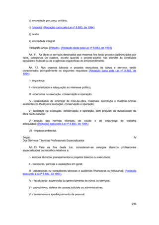b) empreitada por preço unitário;

     c) (Vetado). (Redação dada pela Lei nº 8.883, de 1994)

     d) tarefa;

     e) empreitada integral.

     Parágrafo único. (Vetado). (Redação dada pela Lei nº 8.883, de 1994)

      Art. 11. As obras e serviços destinados aos mesmos fins terão projetos padronizados por
tipos, categorias ou classes, exceto quando o projeto-padrão não atender às condições
peculiares do local ou às exigências específicas do empreendimento.

     Art. 12. Nos projetos básicos e projetos executivos de obras e serviços serão
considerados principalmente os seguintes requisitos: (Redação dada pela Lei nº 8.883, de
1994)

     I - segurança;

     II - funcionalidade e adequação ao interesse público;

     III - economia na execução, conservação e operação;

     IV - possibilidade de emprego de mão-de-obra, materiais, tecnologia e matérias-primas
existentes no local para execução, conservação e operação;

     V - facilidade na execução, conservação e operação, sem prejuízo da durabilidade da
obra ou do serviço;

    VI - adoção das normas técnicas, de saúde                 e     de   segurança      do   trabalho
adequadas; (Redação dada pela Lei nº 8.883, de 1994)

     VII - impacto ambiental.

Seção                                                                                             IV
Dos Serviços Técnicos Profissionais Especializados

    Art. 13. Para os fins desta Lei,          consideram-se       serviços   técnicos   profissionais
especializados os trabalhos relativos a:

     I - estudos técnicos, planejamentos e projetos básicos ou executivos;

     II - pareceres, perícias e avaliações em geral;

    III - assessorias ou consultorias técnicas e auditorias financeiras ou tributárias; (Redação
dada pela Lei nº 8.883, de 1994)

     IV - fiscalização, supervisão ou gerenciamento de obras ou serviços;

     V - patrocínio ou defesa de causas judiciais ou administrativas;

     VI - treinamento e aperfeiçoamento de pessoal;


                                                                                                 296
 