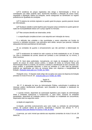 o
     § 4 A existência de preços registrados não obriga a Administração a firmar as
contratações que deles poderão advir, ficando-lhe facultada a utilização de outros meios,
respeitada a legislação relativa às licitações, sendo assegurado ao beneficiário do registro
preferência em igualdade de condições.

        o
      § 5 O sistema de controle originado no quadro geral de preços, quando possível, deverá
ser informatizado.

        o
     § 6 Qualquer cidadão é parte legítima para impugnar preço constante do quadro geral em
razão de incompatibilidade desse com o preço vigente no mercado.

        o
    § 7 Nas compras deverão ser observadas, ainda:

    I - a especificação completa do bem a ser adquirido sem indicação de marca;

    II - a definição das unidades e das quantidades a serem adquiridas em função do
consumo e utilização prováveis, cuja estimativa será obtida, sempre que possível, mediante
adequadas técnicas quantitativas de estimação;

    III - as condições de guarda e armazenamento que não permitam a deterioração do
material.

        o
      § 8 O recebimento de material de valor superior ao limite estabelecido no art. 23 desta
Lei, para a modalidade de convite, deverá ser confiado a uma comissão de, no mínimo, 3
(três) membros.

       Art. 16. Será dada publicidade, mensalmente, em órgão de divulgação oficial ou em
quadro de avisos de amplo acesso público, à relação de todas as compras feitas pela
Administração Direta ou Indireta, de maneira a clarificar a identificação do bem comprado, seu
preço unitário, a quantidade adquirida, o nome do vendedor e o valor total da operação,
podendo ser aglutinadas por itens as compras feitas com dispensa e inexigibilidade de
licitação. (Redação dada pela Lei nº 8.883, de 1994)

     Parágrafo único. O disposto neste artigo não se aplica aos casos de dispensa de licitação
previstos no inciso IX do art. 24. (Incluído pela Lei nº 8.883, de 1994)

                                         Seção VI
                                       Das Alienações

      Art. 17. A alienação de bens da Administração Pública, subordinada à existência de
interesse público devidamente justificado, será precedida de avaliação e obedecerá às
seguintes normas:

      I - quando imóveis, dependerá de autorização legislativa para órgãos da administração
direta e entidades autárquicas e fundacionais, e, para todos, inclusive as entidades
paraestatais, dependerá de avaliação prévia e de licitação na modalidade de concorrência,
dispensada esta nos seguintes casos:

    a) dação em pagamento;

       b) doação, permitida exclusivamente para outro órgão ou entidade da administração
pública, de qualquer esfera de governo, ressalvado o disposto nas alíneas “f”, “h” e
“i”; (Redação dada pela Medida Provisória nº 458, de 2009)

     c) permuta, por outro imóvel que atenda aos requisitos constantes do inciso X do art. 24
desta Lei;
                                                                                          298
 