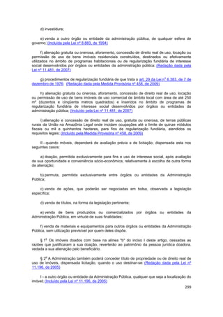 d) investidura;

    e) venda a outro órgão ou entidade da administração pública, de qualquer esfera de
governo; (Incluída pela Lei nº 8.883, de 1994)

      f) alienação gratuita ou onerosa, aforamento, concessão de direito real de uso, locação ou
permissão de uso de bens imóveis residenciais construídos, destinados ou efetivamente
utilizados no âmbito de programas habitacionais ou de regularização fundiária de interesse
social desenvolvidos por órgãos ou entidades da administração pública; (Redação dada pela
Lei nº 11.481, de 2007)

                                                                               o
    g) procedimentos de regularização fundiária de que trata o art. 29 da Lei n 6.383, de 7 de
dezembro de 1976; (Redação dada pela Medida Provisória nº 458, de 2009)

     h) alienação gratuita ou onerosa, aforamento, concessão de direito real de uso, locação
ou permissão de uso de bens imóveis de uso comercial de âmbito local com área de até 250
m² (duzentos e cinqüenta metros quadrados) e inseridos no âmbito de programas de
regularização fundiária de interesse social desenvolvidos por órgãos ou entidades da
administração pública; (Incluído pela Lei nº 11.481, de 2007)

      i) alienação e concessão de direito real de uso, gratuita ou onerosa, de terras públicas
rurais da União na Amazônia Legal onde incidam ocupações até o limite de quinze módulos
fiscais ou mil e quinhentos hectares, para fins de regularização fundiária, atendidos os
requisitos legais; (Incluído pela Medida Provisória nº 458, de 2009)

    II - quando móveis, dependerá de avaliação prévia e de licitação, dispensada esta nos
seguintes casos:

     a) doação, permitida exclusivamente para fins e uso de interesse social, após avaliação
de sua oportunidade e conveniência sócio-econômica, relativamente à escolha de outra forma
de alienação;

     b) permuta, permitida exclusivamente entre órgãos ou entidades da Administração
Pública;

    c) venda de ações, que poderão ser negociadas em bolsa, observada a legislação
específica;

     d) venda de títulos, na forma da legislação pertinente;

    e) venda de bens produzidos ou comercializados por órgãos ou entidades da
Administração Pública, em virtude de suas finalidades;

     f) venda de materiais e equipamentos para outros órgãos ou entidades da Administração
Pública, sem utilização previsível por quem deles dispõe.

        o
     § 1 Os imóveis doados com base na alínea "b" do inciso I deste artigo, cessadas as
razões que justificaram a sua doação, reverterão ao patrimônio da pessoa jurídica doadora,
vedada a sua alienação pelo beneficiário.

        o
     § 2 A Administração também poderá conceder título de propriedade ou de direito real de
uso de imóveis, dispensada licitação, quando o uso destinar-se: (Redação dada pela Lei nº
11.196, de 2005)

    I - a outro órgão ou entidade da Administração Pública, qualquer que seja a localização do
imóvel; (Incluído pela Lei nº 11.196, de 2005)
                                                                                            299
 