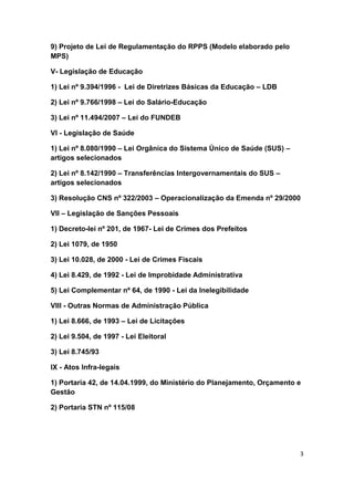 9) Projeto de Lei de Regulamentação do RPPS (Modelo elaborado pelo
MPS)

V- Legislação de Educação

1) Lei nº 9.394/1996 - Lei de Diretrizes Básicas da Educação – LDB

2) Lei nº 9.766/1998 – Lei do Salário-Educação

3) Lei nº 11.494/2007 – Lei do FUNDEB

VI - Legislação de Saúde

1) Lei nº 8.080/1990 – Lei Orgânica do Sistema Único de Saúde (SUS) –
artigos selecionados

2) Lei nº 8.142/1990 – Transferências Intergovernamentais do SUS –
artigos selecionados

3) Resolução CNS nº 322/2003 – Operacionalização da Emenda nº 29/2000

VII – Legislação de Sanções Pessoais

1) Decreto-lei nº 201, de 1967- Lei de Crimes dos Prefeitos

2) Lei 1079, de 1950

3) Lei 10.028, de 2000 - Lei de Crimes Fiscais

4) Lei 8.429, de 1992 - Lei de Improbidade Administrativa

5) Lei Complementar nº 64, de 1990 - Lei da Inelegibilidade

VIII - Outras Normas de Administração Pública

1) Lei 8.666, de 1993 – Lei de Licitações

2) Lei 9.504, de 1997 - Lei Eleitoral

3) Lei 8.745/93

IX - Atos Infra-legais

1) Portaria 42, de 14.04.1999, do Ministério do Planejamento, Orçamento e
Gestão

2) Portaria STN nº 115/08




                                                                        3
 
