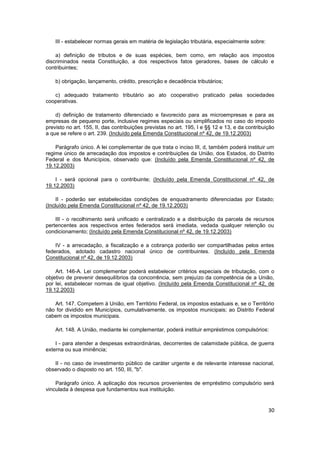 III - estabelecer normas gerais em matéria de legislação tributária, especialmente sobre:

    a) definição de tributos e de suas espécies, bem como, em relação aos impostos
discriminados nesta Constituição, a dos respectivos fatos geradores, bases de cálculo e
contribuintes;

    b) obrigação, lançamento, crédito, prescrição e decadência tributários;

   c) adequado tratamento tributário ao ato cooperativo praticado pelas sociedades
cooperativas.

    d) definição de tratamento diferenciado e favorecido para as microempresas e para as
empresas de pequeno porte, inclusive regimes especiais ou simplificados no caso do imposto
previsto no art. 155, II, das contribuições previstas no art. 195, I e §§ 12 e 13, e da contribuição
a que se refere o art. 239. (Incluído pela Emenda Constitucional nº 42, de 19.12.2003)

    Parágrafo único. A lei complementar de que trata o inciso III, d, também poderá instituir um
regime único de arrecadação dos impostos e contribuições da União, dos Estados, do Distrito
Federal e dos Municípios, observado que: (Incluído pela Emenda Constitucional nº 42, de
19.12.2003)

    I - será opcional para o contribuinte; (Incluído pela Emenda Constitucional nº 42, de
19.12.2003)

     II - poderão ser estabelecidas condições de enquadramento diferenciadas por Estado;
(Incluído pela Emenda Constitucional nº 42, de 19.12.2003)

    III - o recolhimento será unificado e centralizado e a distribuição da parcela de recursos
pertencentes aos respectivos entes federados será imediata, vedada qualquer retenção ou
condicionamento; (Incluído pela Emenda Constitucional nº 42, de 19.12.2003)

    IV - a arrecadação, a fiscalização e a cobrança poderão ser compartilhadas pelos entes
federados, adotado cadastro nacional único de contribuintes. (Incluído pela Emenda
Constitucional nº 42, de 19.12.2003)

    Art. 146-A. Lei complementar poderá estabelecer critérios especiais de tributação, com o
objetivo de prevenir desequilíbrios da concorrência, sem prejuízo da competência de a União,
por lei, estabelecer normas de igual objetivo. (Incluído pela Emenda Constitucional nº 42, de
19.12.2003)

   Art. 147. Competem à União, em Território Federal, os impostos estaduais e, se o Território
não for dividido em Municípios, cumulativamente, os impostos municipais; ao Distrito Federal
cabem os impostos municipais.

    Art. 148. A União, mediante lei complementar, poderá instituir empréstimos compulsórios:

    I - para atender a despesas extraordinárias, decorrentes de calamidade pública, de guerra
externa ou sua iminência;

   II - no caso de investimento público de caráter urgente e de relevante interesse nacional,
observado o disposto no art. 150, III, "b".

    Parágrafo único. A aplicação dos recursos provenientes de empréstimo compulsório será
vinculada à despesa que fundamentou sua instituição.


                                                                                                 30
 