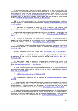 II - a pessoa física que, nos termos da lei, regulamento ou ato normativo do órgão
competente, haja implementado os requisitos mínimos de cultura, ocupação mansa e pacífica e
                                                                                          o
exploração direta sobre área rural situada na região da Amazônia Legal, definida no art. 1 , §
  o                      o
2 , inciso VI, da Lei n 4.771, de 22 de setembro de 1965, superior a um módulo fiscal e
limitada a áreas de até quinze módulos fiscais, desde que não exceda mil e quinhentos
hectares; (Redação dada pela Medida Provisória nº 458, de 2009)

        o                                       o
     § 2 -A. As hipóteses do inciso II do § 2 ficam dispensadas de autorização legislativa,
porém submetem-se aos seguintes condicionamentos: (Redação dada pela Medida Provisória
nº 458, de 2009)

    I - aplicação exclusivamente às áreas em que a detenção por particular seja
                            o
comprovadamente anterior a 1 de dezembro de 2004; (Incluído pela Lei nº 11.196, de 2005)

     II - submissão aos demais requisitos e impedimentos do regime legal e administrativo da
destinação e da regularização fundiária de terras públicas; (Incluído pela Lei nº 11.196, de
2005)

     III - vedação de concessões para hipóteses de exploração não-contempladas na lei
agrária, nas leis de destinação de terras públicas, ou nas normas legais ou administrativas de
zoneamento ecológico-econômico; e (Incluído pela Lei nº 11.196, de 2005)

     IV - previsão de rescisão automática da concessão, dispensada notificação, em caso de
declaração de utilidade, ou necessidade pública ou interesse social.(Incluído pela Lei nº
11.196, de 2005)

        o                                 o
     § 2 -B. A hipótese do inciso II do § 2 deste artigo: (Incluído pela Lei nº 11.196, de 2005)

     I - só se aplica a imóvel situado em zona rural, não sujeito a vedação, impedimento ou
inconveniente a sua exploração mediante atividades agropecuárias;(Incluído pela Lei nº
11.196, de 2005)

      II – fica limitada a áreas de até quinze módulos fiscais, desde que não exceda mil e
quinhentos hectares, vedada a dispensa de licitação para áreas superiores a esse
limite; (Redação dada pela Lei nº 11.763, de 2008)

     III - pode ser cumulada com o quantitativo de área decorrente da figura prevista na alínea
g do inciso I do caput deste artigo, até o limite previsto no inciso II deste parágrafo. (Incluído
pela Lei nº 11.196, de 2005)

     IV – (VETADO) (Incluído pela Lei nº 11.763, de 2008)

        o
     § 3 Entende-se por investidura, para os fins desta lei: (Redação dada pela Lei nº 9.648,
de 1998)

     I - a alienação aos proprietários de imóveis lindeiros de área remanescente ou resultante
de obra pública, área esta que se tornar inaproveitável isoladamente, por preço nunca inferior
ao da avaliação e desde que esse não ultrapasse a 50% (cinqüenta por cento) do valor
constante da alínea "a" do inciso II do art. 23 desta lei;(Incluído pela Lei nº 9.648, de 1998)

     II - a alienação, aos legítimos possuidores diretos ou, na falta destes, ao Poder Público, de
imóveis para fins residenciais construídos em núcleos urbanos anexos a usinas hidrelétricas,
desde que considerados dispensáveis na fase de operação dessas unidades e não integrem a
categoria de bens reversíveis ao final da concessão. (Incluído pela Lei nº 9.648, de 1998)



                                                                                              300
 