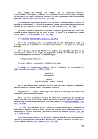 o
       § 4 A doação com encargo será licitada e de seu instrumento constarão,
obrigatoriamente os encargos, o prazo de seu cumprimento e cláusula de reversão, sob pena
de nulidade do ato, sendo dispensada a licitação no caso de interesse público devidamente
justificado; (Redação dada pela Lei nº 8.883, de 1994)

        o
     § 5 Na hipótese do parágrafo anterior, caso o donatário necessite oferecer o imóvel em
garantia de financiamento, a cláusula de reversão e demais obrigações serão garantidas por
hipoteca em segundo grau em favor do doador. (Incluído pela Lei nº 8.883, de 1994)

        o
    § 6 Para a venda de bens móveis avaliados, isolada ou globalmente, em quantia não
superior ao limite previsto no art. 23, inciso II, alínea "b" desta Lei, a Administração poderá
permitir o leilão. (Incluído pela Lei nº 8.883, de 1994)

        o
     § 7 (VETADO). (Incluído pela Lei nº 11.481, de 2007)

     Art. 18. Na concorrência para a venda de bens imóveis, a fase de habilitação limitar-se-á
à comprovação do recolhimento de quantia correspondente a 5% (cinco por cento) da
avaliação.

     Art. 19. Os bens imóveis da Administração Pública, cuja aquisição haja derivado de
procedimentos judiciais ou de dação em pagamento, poderão ser alienados por ato da
autoridade competente, observadas as seguintes regras:

     I - avaliação dos bens alienáveis;

     II - comprovação da necessidade ou utilidade da alienação;

      III - adoção do procedimento licitatório, sob a modalidade de concorrência ou
leilão. (Redação dada pela Lei nº 8.883, de 1994)

                                           Capítulo II
                                          Da Licitação

                                          Seção I
                             Das Modalidades, Limites e Dispensa

     Art. 20. As licitações serão efetuadas no local onde se situar a repartição interessada,
salvo por motivo de interesse público, devidamente justificado.

     Parágrafo único. O disposto neste artigo não impedirá a habilitação de interessados
residentes ou sediados em outros locais.

     Art. 21. Os avisos contendo os resumos dos editais das concorrências, das tomadas de
preços, dos concursos e dos leilões, embora realizados no local da repartição interessada,
deverão ser publicados com antecedência, no mínimo, por uma vez: (Redação dada pela Lei nº
8.883, de 1994)

     I - no Diário Oficial da União, quando se tratar de licitação feita por órgão ou entidade da
Administração Pública Federal e, ainda, quando se tratar de obras financiadas parcial ou
totalmente com recursos federais ou garantidas por instituições federais; (Redação dada pela
Lei nº 8.883, de 1994)

      II - no Diário Oficial do Estado, ou do Distrito Federal quando se tratar, respectivamente,
de licitação feita por órgão ou entidade da Administração Pública Estadual ou Municipal, ou do
Distrito Federal; (Redação dada pela Lei nº 8.883, de 1994)

                                                                                             301
 