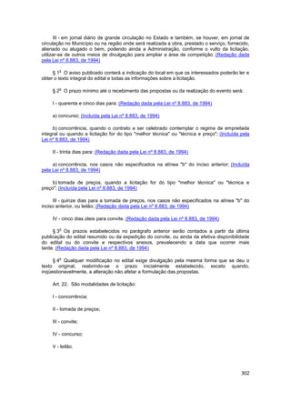 III - em jornal diário de grande circulação no Estado e também, se houver, em jornal de
circulação no Município ou na região onde será realizada a obra, prestado o serviço, fornecido,
alienado ou alugado o bem, podendo ainda a Administração, conforme o vulto da licitação,
utilizar-se de outros meios de divulgação para ampliar a área de competição. (Redação dada
pela Lei nº 8.883, de 1994)

        o
     § 1 O aviso publicado conterá a indicação do local em que os interessados poderão ler e
obter o texto integral do edital e todas as informações sobre a licitação.

        o
     § 2 O prazo mínimo até o recebimento das propostas ou da realização do evento será:

     I - quarenta e cinco dias para: (Redação dada pela Lei nº 8.883, de 1994)

     a) concurso; (Incluída pela Lei nº 8.883, de 1994)

     b) concorrência, quando o contrato a ser celebrado contemplar o regime de empreitada
integral ou quando a licitação for do tipo "melhor técnica" ou "técnica e preço"; (Incluída pela
Lei nº 8.883, de 1994)

     II - trinta dias para: (Redação dada pela Lei nº 8.883, de 1994)

     a) concorrência, nos casos não especificados na alínea "b" do inciso anterior; (Incluída
pela Lei nº 8.883, de 1994)

     b) tomada de preços, quando a licitação for do tipo "melhor técnica" ou "técnica e
preço"; (Incluída pela Lei nº 8.883, de 1994)

     III - quinze dias para a tomada de preços, nos casos não especificados na alínea "b" do
inciso anterior, ou leilão; (Redação dada pela Lei nº 8.883, de 1994)

     IV - cinco dias úteis para convite. (Redação dada pela Lei nº 8.883, de 1994)

        o
     § 3 Os prazos estabelecidos no parágrafo anterior serão contados a partir da última
publicação do edital resumido ou da expedição do convite, ou ainda da efetiva disponibilidade
do edital ou do convite e respectivos anexos, prevalecendo a data que ocorrer mais
tarde. (Redação dada pela Lei nº 8.883, de 1994)

        o
     § 4 Qualquer modificação no edital exige divulgação pela mesma forma que se deu o
texto original, reabrindo-se o prazo inicialmente estabelecido, exceto quando,
inqüestionavelmente, a alteração não afetar a formulação das propostas.

     Art. 22. São modalidades de licitação:

     I - concorrência;

     II - tomada de preços;

     III - convite;

     IV - concurso;

     V - leilão.




                                                                                            302
 