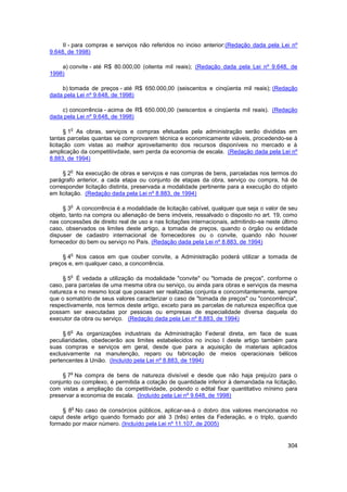 II - para compras e serviços não referidos no inciso anterior:(Redação dada pela Lei nº
9.648, de 1998)

    a) convite - até R$ 80.000,00 (oitenta mil reais); (Redação dada pela Lei nº 9.648, de
1998)

    b) tomada de preços - até R$ 650.000,00 (seiscentos e cinqüenta mil reais); (Redação
dada pela Lei nº 9.648, de 1998)

    c) concorrência - acima de R$ 650.000,00 (seiscentos e cinqüenta mil reais). (Redação
dada pela Lei nº 9.648, de 1998)

        o
       § 1 As obras, serviços e compras efetuadas pela administração serão divididas em
tantas parcelas quantas se comprovarem técnica e economicamente viáveis, procedendo-se à
licitação com vistas ao melhor aproveitamento dos recursos disponíveis no mercado e à
amplicação da competitiivdade, sem perda da economia de escala. (Redação dada pela Lei nº
8.883, de 1994)

        o
     § 2 Na execução de obras e serviços e nas compras de bens, parceladas nos termos do
parágrafo anterior, a cada etapa ou conjunto de etapas da obra, serviço ou compra, há de
corresponder licitação distinta, preservada a modalidade pertinente para a execução do objeto
em licitação. (Redação dada pela Lei nº 8.883, de 1994)

        o
     § 3 A concorrência é a modalidade de licitação cabível, qualquer que seja o valor de seu
objeto, tanto na compra ou alienação de bens imóveis, ressalvado o disposto no art. 19, como
nas concessões de direito real de uso e nas licitações internacionais, admitindo-se neste último
caso, observados os limites deste artigo, a tomada de preços, quando o órgão ou entidade
dispuser de cadastro internacional de fornecedores ou o convite, quando não houver
fornecedor do bem ou serviço no País. (Redação dada pela Lei nº 8.883, de 1994)

        o
     § 4 Nos casos em que couber convite, a Administração poderá utilizar a tomada de
preços e, em qualquer caso, a concorrência.

        o
     § 5 É vedada a utilização da modalidade "convite" ou "tomada de preços", conforme o
caso, para parcelas de uma mesma obra ou serviço, ou ainda para obras e serviços da mesma
natureza e no mesmo local que possam ser realizadas conjunta e concomitantemente, sempre
que o somatório de seus valores caracterizar o caso de "tomada de preços" ou "concorrência",
respectivamente, nos termos deste artigo, exceto para as parcelas de natureza específica que
possam ser executadas por pessoas ou empresas de especialidade diversa daquela do
executor da obra ou serviço. (Redação dada pela Lei nº 8.883, de 1994)

        o
     § 6 As organizações industriais da Administração Federal direta, em face de suas
peculiaridades, obedecerão aos limites estabelecidos no inciso I deste artigo também para
suas compras e serviços em geral, desde que para a aquisição de materiais aplicados
exclusivamente na manutenção, reparo ou fabricação de meios operacionais bélicos
pertencentes à União. (Incluído pela Lei nº 8.883, de 1994)

        o
     § 7 Na compra de bens de natureza divisível e desde que não haja prejuízo para o
conjunto ou complexo, é permitida a cotação de quantidade inferior à demandada na licitação,
com vistas a ampliação da competitividade, podendo o edital fixar quantitativo mínimo para
preservar a economia de escala. (Incluído pela Lei nº 9.648, de 1998)

        o
    § 8 No caso de consórcios públicos, aplicar-se-á o dobro dos valores mencionados no
caput deste artigo quando formado por até 3 (três) entes da Federação, e o triplo, quando
formado por maior número. (Incluído pela Lei nº 11.107, de 2005)


                                                                                            304
 