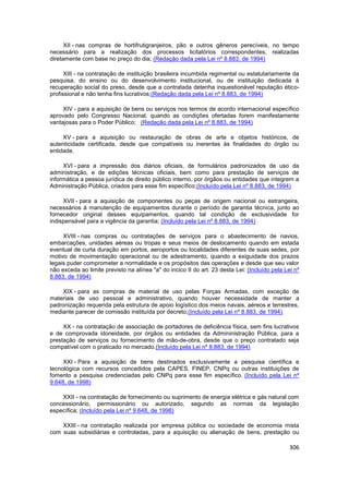 XII - nas compras de hortifrutigranjeiros, pão e outros gêneros perecíveis, no tempo
necessário para a realização dos processos licitatórios correspondentes, realizadas
diretamente com base no preço do dia; (Redação dada pela Lei nº 8.883, de 1994)

      XIII - na contratação de instituição brasileira incumbida regimental ou estatutariamente da
pesquisa, do ensino ou do desenvolvimento institucional, ou de instituição dedicada à
recuperação social do preso, desde que a contratada detenha inquestionável reputação ético-
profissional e não tenha fins lucrativos;(Redação dada pela Lei nº 8.883, de 1994)

     XIV - para a aquisição de bens ou serviços nos termos de acordo internacional específico
aprovado pelo Congresso Nacional, quando as condições ofertadas forem manifestamente
vantajosas para o Poder Público; (Redação dada pela Lei nº 8.883, de 1994)

     XV - para a aquisição ou restauração de obras de arte e objetos históricos, de
autenticidade certificada, desde que compatíveis ou inerentes às finalidades do órgão ou
entidade.

     XVI - para a impressão dos diários oficiais, de formulários padronizados de uso da
administração, e de edições técnicas oficiais, bem como para prestação de serviços de
informática a pessoa jurídica de direito público interno, por órgãos ou entidades que integrem a
Administração Pública, criados para esse fim específico;(Incluído pela Lei nº 8.883, de 1994)

     XVII - para a aquisição de componentes ou peças de origem nacional ou estrangeira,
necessários à manutenção de equipamentos durante o período de garantia técnica, junto ao
fornecedor original desses equipamentos, quando tal condição de exclusividade for
indispensável para a vigência da garantia; (Incluído pela Lei nº 8.883, de 1994)

     XVIII - nas compras ou contratações de serviços para o abastecimento de navios,
embarcações, unidades aéreas ou tropas e seus meios de deslocamento quando em estada
eventual de curta duração em portos, aeroportos ou localidades diferentes de suas sedes, por
motivo de movimentação operacional ou de adestramento, quando a exiguidade dos prazos
legais puder comprometer a normalidade e os propósitos das operações e desde que seu valor
não exceda ao limite previsto na alínea "a" do incico II do art. 23 desta Lei: (Incluído pela Lei nº
8.883, de 1994)

    XIX - para as compras de material de uso pelas Forças Armadas, com exceção de
materiais de uso pessoal e administrativo, quando houver necessidade de manter a
padronização requerida pela estrutura de apoio logístico dos meios navais, aéreos e terrestres,
mediante parecer de comissão instituída por decreto;(Incluído pela Lei nº 8.883, de 1994)

     XX - na contratação de associação de portadores de deficiência física, sem fins lucrativos
e de comprovada idoneidade, por órgãos ou entidades da Admininistração Pública, para a
prestação de serviços ou fornecimento de mão-de-obra, desde que o preço contratado seja
compatível com o praticado no mercado.(Incluído pela Lei nº 8.883, de 1994)

     XXI - Para a aquisição de bens destinados exclusivamente a pesquisa científica e
tecnológica com recursos concedidos pela CAPES, FINEP, CNPq ou outras instituições de
fomento a pesquisa credenciadas pelo CNPq para esse fim específico. (Incluído pela Lei nº
9.648, de 1998)

    XXII - na contratação de fornecimento ou suprimento de energia elétrica e gás natural com
concessionário, permissionário ou autorizado, segundo as normas da legislação
específica; (Incluído pela Lei nº 9.648, de 1998)

    XXIII - na contratação realizada por empresa pública ou sociedade de economia mista
com suas subsidiárias e controladas, para a aquisição ou alienação de bens, prestação ou

                                                                                                306
 