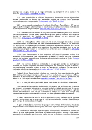 obtenção de serviços, desde que o preço contratado seja compatível com o praticado no
mercado. (Incluído pela Lei nº 9.648, de 1998)

     XXIV - para a celebração de contratos de prestação de serviços com as organizações
sociais, qualificadas no âmbito das respectivas esferas de governo, para atividades
contempladas no contrato de gestão. (Incluído pela Lei nº 9.648, de 1998)

     XXV - na contratação realizada por Instituição Científica e Tecnológica - ICT ou por
agência de fomento para a transferência de tecnologia e para o licenciamento de direito de uso
ou de exploração de criação protegida. (Incluído pela Lei nº 10.973, de 2004)

     XXVI – na celebração de contrato de programa com ente da Federação ou com entidade
de sua administração indireta, para a prestação de serviços públicos de forma associada nos
termos do autorizado em contrato de consórcio público ou em convênio de
cooperação. (Incluído pela Lei nº 11.107, de 2005)

     XXVII - na contratação da coleta, processamento e comercialização de resíduos sólidos
urbanos recicláveis ou reutilizáveis, em áreas com sistema de coleta seletiva de lixo, efetuados
por associações ou cooperativas formadas exclusivamente por pessoas físicas de baixa renda
reconhecidas pelo poder público como catadores de materiais recicláveis, com o uso de
equipamentos compatíveis com as normas técnicas, ambientais e de saúde pública. (Redação
dada pela Lei nº 11.445, de 2007).

     XXVIII – para o fornecimento de bens e serviços, produzidos ou prestados no País, que
envolvam, cumulativamente, alta complexidade tecnológica e defesa nacional, mediante
parecer de comissão especialmente designada pela autoridade máxima do órgão. (Incluído
pela Lei nº 11.484, de 2007).

       XXIX – na aquisição de bens e contratação de serviços para atender aos contingentes
militares das Forças Singulares brasileiras empregadas em operações de paz no exterior,
necessariamente justificadas quanto ao preço e à escolha do fornecedor ou executante e
ratificadas pelo Comandante da Força. (Incluído pela Lei nº 11.783, de 2008).

     Parágrafo único. Os percentuais referidos nos incisos I e II do caput deste artigo serão
20% (vinte por cento) para compras, obras e serviços contratados por consórcios públicos,
sociedade de economia mista, empresa pública e por autarquia ou fundação qualificadas, na
forma da lei, como Agências Executivas. (Redação dada pela Lei nº 11.107, de 2005)

     Art. 25. É inexigível a licitação quando houver inviabilidade de competição, em especial:

     I - para aquisição de materiais, equipamentos, ou gêneros que só possam ser fornecidos
por produtor, empresa ou representante comercial exclusivo, vedada a preferência de marca,
devendo a comprovação de exclusividade ser feita através de atestado fornecido pelo órgão de
registro do comércio do local em que se realizaria a licitação ou a obra ou o serviço, pelo
Sindicato, Federação ou Confederação Patronal, ou, ainda, pelas entidades equivalentes;

     II - para a contratação de serviços técnicos enumerados no art. 13 desta Lei, de natureza
singular, com profissionais ou empresas de notória especialização, vedada a inexigibilidade
para serviços de publicidade e divulgação;

    III - para contratação de profissional de qualquer setor artístico, diretamente ou através de
empresário exclusivo, desde que consagrado pela crítica especializada ou pela opinião pública.

        o
     § 1 Considera-se de notória especialização o profissional ou empresa cujo conceito no
campo de sua especialidade, decorrente de desempenho anterior, estudos, experiências,
publicações, organização, aparelhamento, equipe técnica, ou de outros requisitos relacionados

                                                                                             307
 