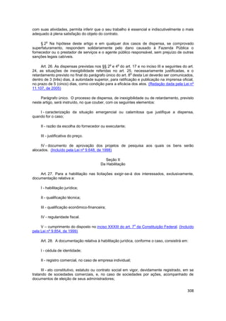 com suas atividades, permita inferir que o seu trabalho é essencial e indiscutivelmente o mais
adequado à plena satisfação do objeto do contrato.

        o
     § 2 Na hipótese deste artigo e em qualquer dos casos de dispensa, se comprovado
superfaturamento, respondem solidariamente pelo dano causado à Fazenda Pública o
fornecedor ou o prestador de serviços e o agente público responsável, sem prejuízo de outras
sanções legais cabíveis.

                                                o   o
     Art. 26. As dispensas previstas nos §§ 2 e 4 do art. 17 e no inciso III e seguintes do art.
24, as situações de inexigibilidade referidas no art. 25, necessariamente justificadas, e o
                                                             o
retardamento previsto no final do parágrafo único do art. 8 desta Lei deverão ser comunicados,
dentro de 3 (três) dias, à autoridade superior, para ratificação e publicação na imprensa oficial,
no prazo de 5 (cinco) dias, como condição para a eficácia dos atos. (Redação dada pela Lei nº
11.107, de 2005)

     Parágrafo único. O processo de dispensa, de inexigibilidade ou de retardamento, previsto
neste artigo, será instruído, no que couber, com os seguintes elementos:

    I - caracterização da situação emergencial ou calamitosa que justifique a dispensa,
quando for o caso;

     II - razão da escolha do fornecedor ou executante;

     III - justificativa do preço.

     IV - documento de aprovação dos projetos de pesquisa aos quais os bens serão
alocados. (Incluído pela Lei nº 9.648, de 1998)

                                            Seção II
                                         Da Habilitação

    Art. 27. Para a habilitação nas licitações exigir-se-á dos interessados, exclusivamente,
documentação relativa a:

     I - habilitação jurídica;

     II - qualificação técnica;

     III - qualificação econômico-financeira;

     IV - regularidade fiscal.

                                                               o
     V – cumprimento do disposto no inciso XXXIII do art. 7 da Constituição Federal. (Incluído
pela Lei nº 9.854, de 1999)

     Art. 28. A documentação relativa à habilitação jurídica, conforme o caso, consistirá em:

     I - cédula de identidade;

     II - registro comercial, no caso de empresa individual;

     III - ato constitutivo, estatuto ou contrato social em vigor, devidamente registrado, em se
tratando de sociedades comerciais, e, no caso de sociedades por ações, acompanhado de
documentos de eleição de seus administradores;


                                                                                              308
 