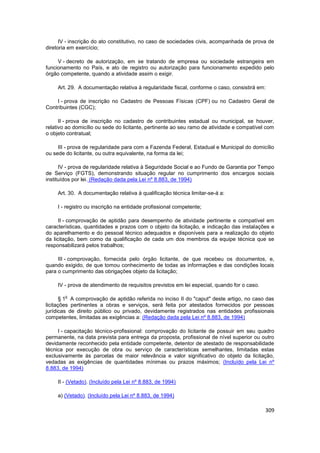 IV - inscrição do ato constitutivo, no caso de sociedades civis, acompanhada de prova de
diretoria em exercício;

     V - decreto de autorização, em se tratando de empresa ou sociedade estrangeira em
funcionamento no País, e ato de registro ou autorização para funcionamento expedido pelo
órgão competente, quando a atividade assim o exigir.

     Art. 29. A documentação relativa à regularidade fiscal, conforme o caso, consistirá em:

    I - prova de inscrição no Cadastro de Pessoas Físicas (CPF) ou no Cadastro Geral de
Contribuintes (CGC);

      II - prova de inscrição no cadastro de contribuintes estadual ou municipal, se houver,
relativo ao domicílio ou sede do licitante, pertinente ao seu ramo de atividade e compatível com
o objeto contratual;

     III - prova de regularidade para com a Fazenda Federal, Estadual e Municipal do domicílio
ou sede do licitante, ou outra equivalente, na forma da lei;

      IV - prova de regularidade relativa à Seguridade Social e ao Fundo de Garantia por Tempo
de Serviço (FGTS), demonstrando situação regular no cumprimento dos encargos sociais
instituídos por lei. (Redação dada pela Lei nº 8.883, de 1994)

     Art. 30. A documentação relativa à qualificação técnica limitar-se-á a:

     I - registro ou inscrição na entidade profissional competente;

      II - comprovação de aptidão para desempenho de atividade pertinente e compatível em
características, quantidades e prazos com o objeto da licitação, e indicação das instalações e
do aparelhamento e do pessoal técnico adequados e disponíveis para a realização do objeto
da licitação, bem como da qualificação de cada um dos membros da equipe técnica que se
responsabilizará pelos trabalhos;

     III - comprovação, fornecida pelo órgão licitante, de que recebeu os documentos, e,
quando exigido, de que tomou conhecimento de todas as informações e das condições locais
para o cumprimento das obrigações objeto da licitação;

     IV - prova de atendimento de requisitos previstos em lei especial, quando for o caso.

        o
       § 1 A comprovação de aptidão referida no inciso II do "caput" deste artigo, no caso das
licitações pertinentes a obras e serviços, será feita por atestados fornecidos por pessoas
jurídicas de direito público ou privado, devidamente registrados nas entidades profissionais
competentes, limitadas as exigências a: (Redação dada pela Lei nº 8.883, de 1994)

     I - capacitação técnico-profissional: comprovação do licitante de possuir em seu quadro
permanente, na data prevista para entrega da proposta, profissional de nível superior ou outro
devidamente reconhecido pela entidade competente, detentor de atestado de responsabilidade
técnica por execução de obra ou serviço de características semelhantes, limitadas estas
exclusivamente às parcelas de maior relevância e valor significativo do objeto da licitação,
vedadas as exigências de quantidades mínimas ou prazos máximos; (Incluído pela Lei nº
8.883, de 1994)

     II - (Vetado). (Incluído pela Lei nº 8.883, de 1994)

     a) (Vetado). (Incluído pela Lei nº 8.883, de 1994)

                                                                                             309
 