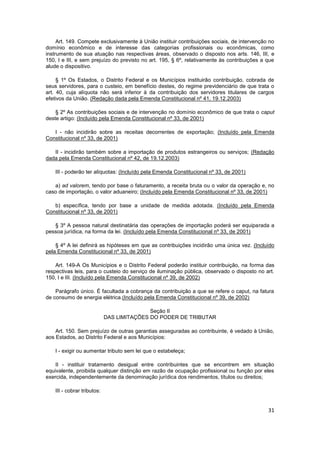 Art. 149. Compete exclusivamente à União instituir contribuições sociais, de intervenção no
domínio econômico e de interesse das categorias profissionais ou econômicas, como
instrumento de sua atuação nas respectivas áreas, observado o disposto nos arts. 146, III, e
150, I e III, e sem prejuízo do previsto no art. 195, § 6º, relativamente às contribuições a que
alude o dispositivo.

     § 1º Os Estados, o Distrito Federal e os Municípios instituirão contribuição, cobrada de
seus servidores, para o custeio, em benefício destes, do regime previdenciário de que trata o
art. 40, cuja alíquota não será inferior à da contribuição dos servidores titulares de cargos
efetivos da União. (Redação dada pela Emenda Constitucional nº 41, 19.12.2003)

    § 2º As contribuições sociais e de intervenção no domínio econômico de que trata o caput
deste artigo: (Incluído pela Emenda Constitucional nº 33, de 2001)

   I - não incidirão sobre as receitas decorrentes de exportação; (Incluído pela Emenda
Constitucional nº 33, de 2001)

   II - incidirão também sobre a importação de produtos estrangeiros ou serviços; (Redação
dada pela Emenda Constitucional nº 42, de 19.12.2003)

    III - poderão ter alíquotas: (Incluído pela Emenda Constitucional nº 33, de 2001)

   a) ad valorem, tendo por base o faturamento, a receita bruta ou o valor da operação e, no
caso de importação, o valor aduaneiro; (Incluído pela Emenda Constitucional nº 33, de 2001)

   b) específica, tendo por base a unidade de medida adotada. (Incluído pela Emenda
Constitucional nº 33, de 2001)

   § 3º A pessoa natural destinatária das operações de importação poderá ser equiparada a
pessoa jurídica, na forma da lei. (Incluído pela Emenda Constitucional nº 33, de 2001)

    § 4º A lei definirá as hipóteses em que as contribuições incidirão uma única vez. (Incluído
pela Emenda Constitucional nº 33, de 2001)

    Art. 149-A Os Municípios e o Distrito Federal poderão instituir contribuição, na forma das
respectivas leis, para o custeio do serviço de iluminação pública, observado o disposto no art.
150, I e III. (Incluído pela Emenda Constitucional nº 39, de 2002)

    Parágrafo único. É facultada a cobrança da contribuição a que se refere o caput, na fatura
de consumo de energia elétrica.(Incluído pela Emenda Constitucional nº 39, de 2002)

                                            Seção II
                             DAS LIMITAÇÕES DO PODER DE TRIBUTAR

    Art. 150. Sem prejuízo de outras garantias asseguradas ao contribuinte, é vedado à União,
aos Estados, ao Distrito Federal e aos Municípios:

    I - exigir ou aumentar tributo sem lei que o estabeleça;

    II - instituir tratamento desigual entre contribuintes que se encontrem em situação
equivalente, proibida qualquer distinção em razão de ocupação profissional ou função por eles
exercida, independentemente da denominação jurídica dos rendimentos, títulos ou direitos;

    III - cobrar tributos:


                                                                                             31
 