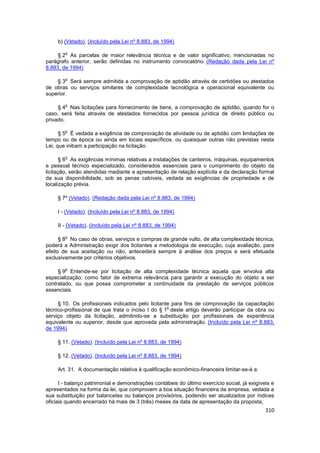 b) (Vetado). (Incluído pela Lei nº 8.883, de 1994)

        o
     § 2 As parcelas de maior relevância técnica e de valor significativo, mencionadas no
parágrafo anterior, serão definidas no instrumento convocatório. (Redação dada pela Lei nº
8.883, de 1994)

        o
    § 3 Será sempre admitida a comprovação de aptidão através de certidões ou atestados
de obras ou serviços similares de complexidade tecnológica e operacional equivalente ou
superior.

        o
     § 4 Nas licitações para fornecimento de bens, a comprovação de aptidão, quando for o
caso, será feita através de atestados fornecidos por pessoa jurídica de direito público ou
privado.

        o
      § 5 É vedada a exigência de comprovação de atividade ou de aptidão com limitações de
tempo ou de época ou ainda em locais específicos, ou quaisquer outras não previstas nesta
Lei, que inibam a participação na licitação.

        o
       § 6 As exigências mínimas relativas a instalações de canteiros, máquinas, equipamentos
e pessoal técnico especializado, considerados essenciais para o cumprimento do objeto da
licitação, serão atendidas mediante a apresentação de relação explícita e da declaração formal
da sua disponibilidade, sob as penas cabíveis, vedada as exigências de propriedade e de
localização prévia.

     § 7º (Vetado). (Redação dada pela Lei nº 8.883, de 1994)

     I - (Vetado). (Incluído pela Lei nº 8.883, de 1994)

     II - (Vetado). (Incluído pela Lei nº 8.883, de 1994)

        o
      § 8 No caso de obras, serviços e compras de grande vulto, de alta complexidade técnica,
poderá a Administração exigir dos licitantes a metodologia de execução, cuja avaliação, para
efeito de sua aceitação ou não, antecederá sempre à análise dos preços e será efetuada
exclusivamente por critérios objetivos.

        o
     § 9 Entende-se por licitação de alta complexidade técnica aquela que envolva alta
especialização, como fator de extrema relevância para garantir a execução do objeto a ser
contratado, ou que possa comprometer a continuidade da prestação de serviços públicos
essenciais.

     § 10. Os profissionais indicados pelo licitante para fins de comprovação da capacitação
                                                   o
técnico-profissional de que trata o inciso I do § 1 deste artigo deverão participar da obra ou
serviço objeto da licitação, admitindo-se a substituição por profissionais de experiência
equivalente ou superior, desde que aprovada pela administração. (Incluído pela Lei nº 8.883,
de 1994)

     § 11. (Vetado). (Incluído pela Lei nº 8.883, de 1994)

     § 12. (Vetado). (Incluído pela Lei nº 8.883, de 1994)

     Art. 31. A documentação relativa à qualificação econômico-financeira limitar-se-á a:

      I - balanço patrimonial e demonstrações contábeis do último exercício social, já exigíveis e
apresentados na forma da lei, que comprovem a boa situação financeira da empresa, vedada a
sua substituição por balancetes ou balanços provisórios, podendo ser atualizados por índices
oficiais quando encerrado há mais de 3 (três) meses da data de apresentação da proposta;
                                                                                              310
 