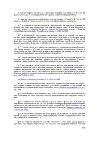 II - certidão negativa de falência ou concordata expedida pelo distribuidor da sede da
pessoa jurídica, ou de execução patrimonial, expedida no domicílio da pessoa física;

                                                                                     o
     III - garantia, nas mesmas modalidades e critérios previstos no "caput" e § 1 do art. 56
desta Lei, limitada a 1% (um por cento) do valor estimado do objeto da contratação.

        o
      § 1 A exigência de índices limitar-se-á à demonstração da capacidade financeira do
licitante com vistas aos compromissos que terá que assumir caso lhe seja adjudicado o
contrato, vedada a exigência de valores mínimos de faturamento anterior, índices de
rentabilidade ou lucratividade. (Redação dada pela Lei nº 8.883, de 1994)

        o
      § 2 A Administração, nas compras para entrega futura e na execução de obras e
serviços, poderá estabelecer, no instrumento convocatório da licitação, a exigência de capital
                                                                                     o
mínimo ou de patrimônio líquido mínimo, ou ainda as garantias previstas no § 1 do art. 56
desta Lei, como dado objetivo de comprovação da qualificação econômico-financeira dos
licitantes e para efeito de garantia ao adimplemento do contrato a ser ulteriormente celebrado.

        o
    § 3 O capital mínimo ou o valor do patrimônio líquido a que se refere o parágrafo anterior
não poderá exceder a 10% (dez por cento) do valor estimado da contratação, devendo a
comprovação ser feita relativamente à data da apresentação da proposta, na forma da lei,
admitida a atualização para esta data através de índices oficiais.

        o
     § 4 Poderá ser exigida, ainda, a relação dos compromissos assumidos pelo licitante que
importem diminuição da capacidade operativa ou absorção de disponibilidade financeira,
calculada esta em função do patrimônio líquido atualizado e sua capacidade de rotação.

        o
     § 5 A comprovação de boa situação financeira da empresa será feita de forma objetiva,
através do cálculo de índices contábeis previstos no edital e devidamente justificados no
processo administrativo da licitação que tenha dado início ao certame licitatório, vedada a
exigência de índices e valores não usualmente adotados para correta avaliação de situação
financeira suficiente ao cumprimento das obrigações decorrentes da licitação. (Redação dada
pela Lei nº 8.883, de 1994)

     § 6º (Vetado). (Redação dada pela Lei nº 8.883, de 1994)

     Art. 32. Os documentos necessários à habilitação poderão ser apresentados em original,
por qualquer processo de cópia autenticada por cartório competente ou por servidor da
administração ou publicação em órgão da imprensa oficial. (Redação dada pela Lei nº 8.883,
de 1994)

        o
      § 1 A documentação de que tratam os arts. 28 a 31 desta Lei poderá ser dispensada, no
todo ou em parte, nos casos de convite, concurso, fornecimento de bens para pronta entrega e
leilão.

        o                                                              o
     § 2 O certificado de registro cadastral a que se refere o § 1 do art. 36 substitui os
documentos enumerados nos arts. 28 a 31, quanto às informações disponibilizadas em sistema
informatizado de consulta direta indicado no edital, obrigando-se a parte a declarar, sob as
penalidades legais, a superveniência de fato impeditivo da habilitação. (Redação dada pela Lei
nº 9.648, de 1998)

        o
     § 3 A documentação referida neste artigo poderá ser substituída por registro cadastral
emitido por órgão ou entidade pública, desde que previsto no edital e o registro tenha sido feito
em obediência ao disposto nesta Lei.

        o
     § 4 As empresas estrangeiras que não funcionem no País, tanto quanto possível,
atenderão, nas licitações internacionais, às exigências dos parágrafos anteriores mediante

                                                                                             311
 