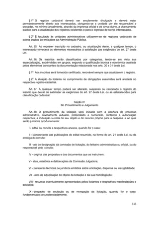 o
     § 1 O registro cadastral deverá ser amplamente divulgado e deverá estar
permanentemente aberto aos interessados, obrigando-se a unidade por ele responsável a
proceder, no mínimo anualmente, através da imprensa oficial e de jornal diário, a chamamento
público para a atualização dos registros existentes e para o ingresso de novos interessados.

        o
     § 2 É facultado às unidades administrativas utilizarem-se de registros cadastrais de
outros órgãos ou entidades da Administração Pública.

      Art. 35. Ao requerer inscrição no cadastro, ou atualização deste, a qualquer tempo, o
interessado fornecerá os elementos necessários à satisfação das exigências do art. 27 desta
Lei.

     Art. 36. Os inscritos serão classificados por categorias, tendo-se em vista sua
especialização, subdivididas em grupos, segundo a qualificação técnica e econômica avaliada
pelos elementos constantes da documentação relacionada nos arts. 30 e 31 desta Lei.

        o
     § 1 Aos inscritos será fornecido certificado, renovável sempre que atualizarem o registro.

        o
     § 2 A atuação do licitante no cumprimento de obrigações assumidas será anotada no
respectivo registro cadastral.

      Art. 37. A qualquer tempo poderá ser alterado, suspenso ou cancelado o registro do
inscrito que deixar de satisfazer as exigências do art. 27 desta Lei, ou as estabelecidas para
classificação cadastral.

                                           Seção IV
                                 Do Procedimento e Julgamento

     Art. 38. O procedimento da licitação será iniciado com a abertura de processo
administrativo, devidamente autuado, protocolado e numerado, contendo a autorização
respectiva, a indicação sucinta de seu objeto e do recurso próprio para a despesa, e ao qual
serão juntados oportunamente:

     I - edital ou convite e respectivos anexos, quando for o caso;

     II - comprovante das publicações do edital resumido, na forma do art. 21 desta Lei, ou da
entrega do convite;

     III - ato de designação da comissão de licitação, do leiloeiro administrativo ou oficial, ou do
responsável pelo convite;

     IV - original das propostas e dos documentos que as instruírem;

     V - atas, relatórios e deliberações da Comissão Julgadora;

     VI - pareceres técnicos ou jurídicos emitidos sobre a licitação, dispensa ou inexigibilidade;

     VII - atos de adjudicação do objeto da licitação e da sua homologação;

     VIII - recursos eventualmente apresentados pelos licitantes e respectivas manifestações e
decisões;

     IX - despacho de anulação ou de revogação da licitação, quando for o caso,
fundamentado circunstanciadamente;


                                                                                                313
 