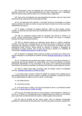 o
     § 5 Ultrapassada a fase de habilitação dos concorrentes (incisos I e II) e abertas as
propostas (inciso III), não cabe desclassificá-los por motivo relacionado com a habilitação,
salvo em razão de fatos supervenientes ou só conhecidos após o julgamento.

          o
    § 6 Após a fase de habilitação, não cabe desistência de proposta, salvo por motivo justo
decorrente de fato superveniente e aceito pela Comissão.

     Art. 44. No julgamento das propostas, a Comissão levará em consideração os critérios
objetivos definidos no edital ou convite, os quais não devem contrariar as normas e princípios
estabelecidos por esta Lei.

          o
      § 1 É vedada a utilização de qualquer elemento, critério ou fator sigiloso, secreto,
subjetivo ou reservado que possa ainda que indiretamente elidir o princípio da igualdade entre
os licitantes.

          o
     § 2 Não se considerará qualquer oferta de vantagem não prevista no edital ou no
convite, inclusive financiamentos subsidiados ou a fundo perdido, nem preço ou vantagem
baseada nas ofertas dos demais licitantes.

          o
      § 3 Não se admitirá proposta que apresente preços global ou unitários simbólicos,
irrisórios ou de valor zero, incompatíveis com os preços dos insumos e salários de mercado,
acrescidos dos respectivos encargos, ainda que o ato convocatório da licitação não tenha
estabelecido limites mínimos, exceto quando se referirem a materiais e instalações de
propriedade do próprio licitante, para os quais ele renuncie a parcela ou à totalidade da
remuneração. (Redação dada pela Lei nº 8.883, de 1994)

          o
    § 4 O disposto no parágrafo anterior aplica-se também às propostas que incluam mão-
de-obra estrangeira ou importações de qualquer natureza.(Redação dada pela Lei nº 8.883, de
1994)

     Art. 45. O julgamento das propostas será objetivo, devendo a Comissão de licitação ou o
responsável pelo convite realizá-lo em conformidade com os tipos de licitação, os critérios
previamente estabelecidos no ato convocatório e de acordo com os fatores exclusivamente
nele referidos, de maneira a possibilitar sua aferição pelos licitantes e pelos órgãos de controle.

          o
    § 1 Para os efeitos deste artigo, constituem tipos de licitação, exceto na modalidade
concurso: (Redação dada pela Lei nº 8.883, de 1994)

    I - a de menor preço - quando o critério de seleção da proposta mais vantajosa para a
Administração determinar que será vencedor o licitante que apresentar a proposta de acordo
com as especificações do edital ou convite e ofertar o menor preço;

       II - a de melhor técnica;

       III - a de técnica e preço.

      IV - a de maior lance ou oferta - nos casos de alienção de bens ou concessão de direito
real de uso. (Incluído pela Lei nº 8.883, de 1994)

          o
     § 2 No caso de empate entre duas ou mais propostas, e após obedecido o disposto no
   o          o
§ 2 do art. 3 desta Lei, a classificação se fará, obrigatoriamente, por sorteio, em ato público,
para o qual todos os licitantes serão convocados, vedado qualquer outro processo.

          o
      § 3 No caso da licitação do tipo "menor preço", entre os licitantes considerados
qualificados a classificação se dará pela ordem crescente dos preços propostos, prevalecendo,


                                                                                               318
 
