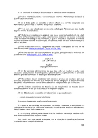 III - as condições de realização do concurso e os prêmios a serem concedidos.

        o
    § 2 Em se tratando de projeto, o vencedor deverá autorizar a Administração a executá-lo
quando julgar conveniente.

    Art. 53. O leilão pode ser cometido a leiloeiro oficial ou a servidor designado pela
Administração, procedendo-se na forma da legislação pertinente.

        o
     § 1 Todo bem a ser leiloado será previamente avaliado pela Administração para fixação
do preço mínimo de arrematação.

        o
      § 2 Os bens arrematados serão pagos à vista ou no percentual estabelecido no edital,
não inferior a 5% (cinco por cento) e, após a assinatura da respectiva ata lavrada no local do
leilão, imediatamente entregues ao arrematante, o qual se obrigará ao pagamento do restante
no prazo estipulado no edital de convocação, sob pena de perder em favor da Administração o
valor já recolhido.

        o
      § 3 Nos leilões internacionais, o pagamento da parcela à vista poderá ser feito em até
vinte e quatro horas. (Redação dada pela Lei nº 8.883, de 1994)

        o
     § 4 O edital de leilão deve ser amplamente divulgado, principalmente no município em
que se realizará. (Incluído pela Lei nº 8.883, de 1994)

                                         Capítulo III
                                      DOS CONTRATOS

                                            Seção I
                                    Disposições Preliminares

     Art. 54. Os contratos administrativos de que trata esta Lei regulam-se pelas suas
cláusulas e pelos preceitos de direito público, aplicando-se-lhes, supletivamente, os princípios
da teoria geral dos contratos e as disposições de direito privado.

        o
     § 1 Os contratos devem estabelecer com clareza e precisão as condições para sua
execução, expressas em cláusulas que definam os direitos, obrigações e responsabilidades
das partes, em conformidade com os termos da licitação e da proposta a que se vinculam.

        o
     § 2 Os contratos decorrentes de dispensa ou de inexigibilidade de licitação devem
atender aos termos do ato que os autorizou e da respectiva proposta.

     Art. 55. São cláusulas necessárias em todo contrato as que estabeleçam:

     I - o objeto e seus elementos característicos;

     II - o regime de execução ou a forma de fornecimento;

     III - o preço e as condições de pagamento, os critérios, data-base e periodicidade do
reajustamento de preços, os critérios de atualização monetária entre a data do adimplemento
das obrigações e a do efetivo pagamento;

     IV - os prazos de início de etapas de execução, de conclusão, de entrega, de observação
e de recebimento definitivo, conforme o caso;

     V - o crédito pelo qual correrá a despesa, com a indicação da classificação funcional
programática e da categoria econômica;

                                                                                            322
 