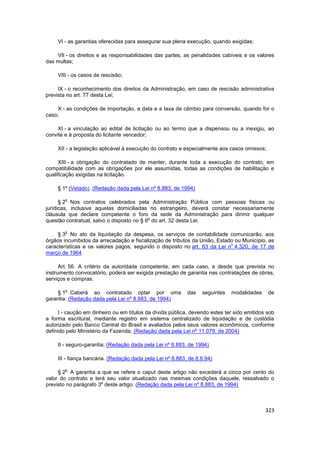 VI - as garantias oferecidas para assegurar sua plena execução, quando exigidas;

    VII - os direitos e as responsabilidades das partes, as penalidades cabíveis e os valores
das multas;

     VIII - os casos de rescisão;

     IX - o reconhecimento dos direitos da Administração, em caso de rescisão administrativa
prevista no art. 77 desta Lei;

     X - as condições de importação, a data e a taxa de câmbio para conversão, quando for o
caso;

     XI - a vinculação ao edital de licitação ou ao termo que a dispensou ou a inexigiu, ao
convite e à proposta do licitante vencedor;

     XII - a legislação aplicável à execução do contrato e especialmente aos casos omissos;

      XIII - a obrigação do contratado de manter, durante toda a execução do contrato, em
compatibilidade com as obrigações por ele assumidas, todas as condições de habilitação e
qualificação exigidas na licitação.

     § 1º (Vetado). (Redação dada pela Lei nº 8.883, de 1994)

        o
      § 2 Nos contratos celebrados pela Administração Pública com pessoas físicas ou
jurídicas, inclusive aquelas domiciliadas no estrangeiro, deverá constar necessariamente
cláusula que declare competente o foro da sede da Administração para dirimir qualquer
                                           o
questão contratual, salvo o disposto no § 6 do art. 32 desta Lei.

        o
     § 3 No ato da liquidação da despesa, os serviços de contabilidade comunicarão, aos
órgãos incumbidos da arrecadação e fiscalização de tributos da União, Estado ou Município, as
                                                                           o
características e os valores pagos, segundo o disposto no art. 63 da Lei n 4.320, de 17 de
março de 1964.

      Art. 56. A critério da autoridade competente, em cada caso, e desde que prevista no
instrumento convocatório, poderá ser exigida prestação de garantia nas contratações de obras,
serviços e compras.

        o
    § 1 Caberá ao contratado optar por uma                  das   seguintes   modalidades     de
garantia: (Redação dada pela Lei nº 8.883, de 1994)

     I - caução em dinheiro ou em títulos da dívida pública, devendo estes ter sido emitidos sob
a forma escritural, mediante registro em sistema centralizado de liquidação e de custódia
autorizado pelo Banco Central do Brasil e avaliados pelos seus valores econômicos, conforme
definido pelo Ministério da Fazenda; (Redação dada pela Lei nº 11.079, de 2004)

     II - seguro-garantia; (Redação dada pela Lei nº 8.883, de 1994)

     III - fiança bancária. (Redação dada pela Lei nº 8.883, de 8.6.94)

        o
     § 2 A garantia a que se refere o caput deste artigo não excederá a cinco por cento do
valor do contrato e terá seu valor atualizado nas mesmas condições daquele, ressalvado o
                       o
previsto no parágrafo 3 deste artigo. (Redação dada pela Lei nº 8.883, de 1994)



                                                                                            323
 