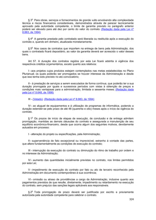 o
     § 3 Para obras, serviços e fornecimentos de grande vulto envolvendo alta complexidade
técnica e riscos financeiros consideráveis, demonstrados através de parecer tecnicamente
aprovado pela autoridade competente, o limite de garantia previsto no parágrafo anterior
poderá ser elevado para até dez por cento do valor do contrato. (Redação dada pela Lei nº
8.883, de 1994)

        o
     § 4 A garantia prestada pelo contratado será liberada ou restituída após a execução do
contrato e, quando em dinheiro, atualizada monetariamente.

        o
     § 5 Nos casos de contratos que importem na entrega de bens pela Administração, dos
quais o contratado ficará depositário, ao valor da garantia deverá ser acrescido o valor desses
bens.

     Art. 57. A duração dos contratos regidos por esta Lei ficará adstrita à vigência dos
respectivos créditos orçamentários, exceto quanto aos relativos:

     I - aos projetos cujos produtos estejam contemplados nas metas estabelecidas no Plano
Plurianual, os quais poderão ser prorrogados se houver interesse da Administração e desde
que isso tenha sido previsto no ato convocatório;

     II - à prestação de serviços a serem executados de forma contínua, que poderão ter a sua
duração prorrogada por iguais e sucessivos períodos com vistas à obtenção de preços e
condições mais vantajosas para a administração, limitada a sessenta meses; (Redação dada
pela Lei nº 9.648, de 1998)

     III - (Vetado). (Redação dada pela Lei nº 8.883, de 1994)

     IV - ao aluguel de equipamentos e à utilização de programas de informática, podendo a
duração estender-se pelo prazo de até 48 (quarenta e oito) meses após o início da vigência do
contrato.

        o
      § 1 Os prazos de início de etapas de execução, de conclusão e de entrega admitem
prorrogação, mantidas as demais cláusulas do contrato e assegurada a manutenção de seu
equilíbrio econômico-financeiro, desde que ocorra algum dos seguintes motivos, devidamente
autuados em processo:

     I - alteração do projeto ou especificações, pela Administração;

     II - superveniência de fato excepcional ou imprevisível, estranho à vontade das partes,
que altere fundamentalmente as condições de execução do contrato;

     III - interrupção da execução do contrato ou diminuição do ritmo de trabalho por ordem e
no interesse da Administração;

     IV - aumento das quantidades inicialmente previstas no contrato, nos limites permitidos
por esta Lei;

    V - impedimento de execução do contrato por fato ou ato de terceiro reconhecido pela
Administração em documento contemporâneo à sua ocorrência;

     VI - omissão ou atraso de providências a cargo da Administração, inclusive quanto aos
pagamentos previstos de que resulte, diretamente, impedimento ou retardamento na execução
do contrato, sem prejuízo das sanções legais aplicáveis aos responsáveis.

        o
     § 2 Toda prorrogação de prazo deverá ser justificada por escrito e previamente
autorizada pela autoridade competente para celebrar o contrato.
                                                                                           324
 