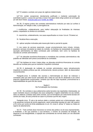 o
     § 3 É vedado o contrato com prazo de vigência indeterminado.

        o
     § 4 Em caráter excepcional, devidamente justificado e mediante autorização da
autoridade superior, o prazo de que trata o inciso II do caput deste artigo poderá ser prorrogado
por até doze meses. (Incluído pela Lei nº 9.648, de 1998)

    Art. 58. O regime jurídico dos contratos administrativos instituído por esta Lei confere à
Administração, em relação a eles, a prerrogativa de:

     I - modificá-los, unilateralmente, para melhor adequação às finalidades de interesse
público, respeitados os direitos do contratado;

     II - rescindi-los, unilateralmente, nos casos especificados no inciso I do art. 79 desta Lei;

     III - fiscalizar-lhes a execução;

     IV - aplicar sanções motivadas pela inexecução total ou parcial do ajuste;

     V - nos casos de serviços essenciais, ocupar provisoriamente bens móveis, imóveis,
pessoal e serviços vinculados ao objeto do contrato, na hipótese da necessidade de acautelar
apuração administrativa de faltas contratuais pelo contratado, bem como na hipótese de
rescisão do contrato administrativo.

        o
    § 1 As cláusulas econômico-financeiras e monetárias dos contratos administrativos não
poderão ser alteradas sem prévia concordância do contratado.

        o
    § 2 Na hipótese do inciso I deste artigo, as cláusulas econômico-financeiras do contrato
deverão ser revistas para que se mantenha o equilíbrio contratual.

      Art. 59. A declaração de nulidade do contrato administrativo opera retroativamente
impedindo os efeitos jurídicos que ele, ordinariamente, deveria produzir, além de desconstituir
os já produzidos.

     Parágrafo único. A nulidade não exonera a Administração do dever de indenizar o
contratado pelo que este houver executado até a data em que ela for declarada e por outros
prejuízos regularmente comprovados, contanto que não lhe seja imputável, promovendo-se a
responsabilidade de quem lhe deu causa.

                                             Seção II
                                  Da Formalização dos Contratos

     Art. 60. Os contratos e seus aditamentos serão lavrados nas repartições interessadas, as
quais manterão arquivo cronológico dos seus autógrafos e registro sistemático do seu extrato,
salvo os relativos a direitos reais sobre imóveis, que se formalizam por instrumento lavrado em
cartório de notas, de tudo juntando-se cópia no processo que lhe deu origem.

     Parágrafo único. É nulo e de nenhum efeito o contrato verbal com a Administração, salvo
o de pequenas compras de pronto pagamento, assim entendidas aquelas de valor não superior
a 5% (cinco por cento) do limite estabelecido no art. 23, inciso II, alínea "a" desta Lei, feitas em
regime de adiantamento.

     Art. 61. Todo contrato deve mencionar os nomes das partes e os de seus representantes,
a finalidade, o ato que autorizou a sua lavratura, o número do processo da licitação, da
dispensa ou da inexigibilidade, a sujeição dos contratantes às normas desta Lei e às cláusulas
contratuais.

                                                                                                325
 
