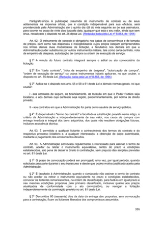 Parágrafo único. A publicação resumida do instrumento de contrato ou de seus
aditamentos na imprensa oficial, que é condição indispensável para sua eficácia, será
providenciada pela Administração até o quinto dia útil do mês seguinte ao de sua assinatura,
para ocorrer no prazo de vinte dias daquela data, qualquer que seja o seu valor, ainda que sem
ônus, ressalvado o disposto no art. 26 desta Lei. (Redação dada pela Lei nº 8.883, de 1994)

     Art. 62. O instrumento de contrato é obrigatório nos casos de concorrência e de tomada
de preços, bem como nas dispensas e inexigibilidades cujos preços estejam compreendidos
nos limites destas duas modalidades de licitação, e facultativo nos demais em que a
Administração puder substituí-lo por outros instrumentos hábeis, tais como carta-contrato, nota
de empenho de despesa, autorização de compra ou ordem de execução de serviço.

        o
       § 1 A minuta do futuro contrato integrará sempre o edital ou ato convocatório da
licitação.

        o
     § 2 Em "carta contrato", "nota de empenho de despesa", "autorização de compra",
"ordem de execução de serviço" ou outros instrumentos hábeis aplica-se, no que couber, o
disposto no art. 55 desta Lei. (Redação dada pela Lei nº 8.883, de 1994)

        o
    § 3 Aplica-se o disposto nos arts. 55 e 58 a 61 desta Lei e demais normas gerais, no que
couber:

     I - aos contratos de seguro, de financiamento, de locação em que o Poder Público seja
locatário, e aos demais cujo conteúdo seja regido, predominantemente, por norma de direito
privado;

     II - aos contratos em que a Administração for parte como usuária de serviço público.

        o
      § 4 É dispensável o "termo de contrato" e facultada a substituição prevista neste artigo, a
critério da Administração e independentemente de seu valor, nos casos de compra com
entrega imediata e integral dos bens adquiridos, dos quais não resultem obrigações futuras,
inclusive assistência técnica.

     Art. 63. É permitido a qualquer licitante o conhecimento dos termos do contrato e do
respectivo processo licitatório e, a qualquer interessado, a obtenção de cópia autenticada,
mediante o pagamento dos emolumentos devidos.

     Art. 64. A Administração convocará regularmente o interessado para assinar o termo de
contrato, aceitar ou retirar o instrumento equivalente, dentro do prazo e condições
estabelecidos, sob pena de decair o direito à contratação, sem prejuízo das sanções previstas
no art. 81 desta Lei.

        o
      § 1 O prazo de convocação poderá ser prorrogado uma vez, por igual período, quando
solicitado pela parte durante o seu transcurso e desde que ocorra motivo justificado aceito pela
Administração.

        o
     § 2 É facultado à Administração, quando o convocado não assinar o termo de contrato
ou não aceitar ou retirar o instrumento equivalente no prazo e condições estabelecidos,
convocar os licitantes remanescentes, na ordem de classificação, para fazê-lo em igual prazo e
nas mesmas condições propostas pelo primeiro classificado, inclusive quanto aos preços
atualizados de conformidade com o ato convocatório, ou revogar a licitação
independentemente da cominação prevista no art. 81 desta Lei.

        o
     § 3 Decorridos 60 (sessenta) dias da data da entrega das propostas, sem convocação
para a contratação, ficam os licitantes liberados dos compromissos assumidos.


                                                                                             326
 