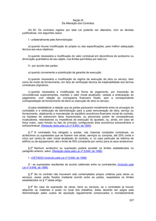Seção III
                                  Da Alteração dos Contratos

       Art. 65. Os contratos regidos por esta Lei poderão ser alterados, com as devidas
justificativas, nos seguintes casos:

    I - unilateralmente pela Administração:

     a) quando houver modificação do projeto ou das especificações, para melhor adequação
técnica aos seus objetivos;

     b) quando necessária a modificação do valor contratual em decorrência de acréscimo ou
diminuição quantitativa de seu objeto, nos limites permitidos por esta Lei;

    II - por acordo das partes:

    a) quando conveniente a substituição da garantia de execução;

     b) quando necessária a modificação do regime de execução da obra ou serviço, bem
como do modo de fornecimento, em face de verificação técnica da inaplicabilidade dos termos
contratuais originários;

     c) quando necessária a modificação da forma de pagamento, por imposição de
circunstâncias supervenientes, mantido o valor inicial atualizado, vedada a antecipação do
pagamento, com relação ao cronograma financeiro fixado, sem a correspondente
contraprestação de fornecimento de bens ou execução de obra ou serviço;

     d) para restabelecer a relação que as partes pactuaram inicialmente entre os encargos do
contratado e a retribuição da administração para a justa remuneração da obra, serviço ou
fornecimento, objetivando a manutenção do equilíbrio econômico-financeiro inicial do contrato,
na hipótese de sobrevirem fatos imprevisíveis, ou previsíveis porém de conseqüências
incalculáveis, retardadores ou impeditivos da execução do ajustado, ou, ainda, em caso de
força maior, caso fortuito ou fato do príncipe, configurando área econômica extraordinária e
extracontratual. (Redação dada pela Lei nº 8.883, de 1994)

        o
      § 1 O contratado fica obrigado a aceitar, nas mesmas condições contratuais, os
acréscimos ou supressões que se fizerem nas obras, serviços ou compras, até 25% (vinte e
cinco por cento) do valor inicial atualizado do contrato, e, no caso particular de reforma de
edifício ou de equipamento, até o limite de 50% (cinqüenta por cento) para os seus acréscimos.

        o
    § 2 Nenhum acréscimo ou supressão poderá exceder os limites estabelecidos no
parágrafo anterior, salvo: (Redação dada pela Lei nº 9.648, de 1998)

    I - (VETADO) (Incluído pela Lei nº 9.648, de 1998)

     II - as supressões resultantes de acordo celebrado entre os contratantes. (Incluído pela
Lei nº 9.648, de 1998)

        o
     § 3 Se no contrato não houverem sido contemplados preços unitários para obras ou
serviços, esses serão fixados mediante acordo entre as partes, respeitados os limites
                    o
estabelecidos no § 1 deste artigo.

        o
    § 4 No caso de supressão de obras, bens ou serviços, se o contratado já houver
adquirido os materiais e posto no local dos trabalhos, estes deverão ser pagos pela
Administração pelos custos de aquisição regularmente comprovados e monetariamente

                                                                                          327
 