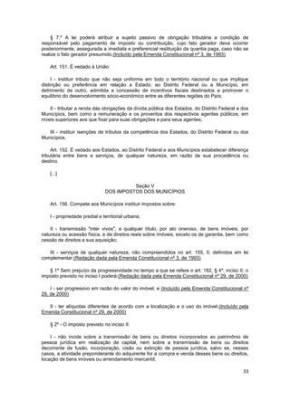 § 7.º A lei poderá atribuir a sujeito passivo de obrigação tributária a condição de
responsável pelo pagamento de imposto ou contribuição, cujo fato gerador deva ocorrer
posteriormente, assegurada a imediata e preferencial restituição da quantia paga, caso não se
realize o fato gerador presumido.(Incluído pela Emenda Constitucional nº 3, de 1993)

    Art. 151. É vedado à União:

     I - instituir tributo que não seja uniforme em todo o território nacional ou que implique
distinção ou preferência em relação a Estado, ao Distrito Federal ou a Município, em
detrimento de outro, admitida a concessão de incentivos fiscais destinados a promover o
equilíbrio do desenvolvimento sócio-econômico entre as diferentes regiões do País;

    II - tributar a renda das obrigações da dívida pública dos Estados, do Distrito Federal e dos
Municípios, bem como a remuneração e os proventos dos respectivos agentes públicos, em
níveis superiores aos que fixar para suas obrigações e para seus agentes;

   III - instituir isenções de tributos da competência dos Estados, do Distrito Federal ou dos
Municípios.

     Art. 152. É vedado aos Estados, ao Distrito Federal e aos Municípios estabelecer diferença
tributária entre bens e serviços, de qualquer natureza, em razão de sua procedência ou
destino.

    [...]

                                         Seção V
                               DOS IMPOSTOS DOS MUNICÍPIOS

    Art. 156. Compete aos Municípios instituir impostos sobre:

    I - propriedade predial e territorial urbana;

    II - transmissão "inter vivos", a qualquer título, por ato oneroso, de bens imóveis, por
natureza ou acessão física, e de direitos reais sobre imóveis, exceto os de garantia, bem como
cessão de direitos a sua aquisição;

   III - serviços de qualquer natureza, não compreendidos no art. 155, II, definidos em lei
complementar.(Redação dada pela Emenda Constitucional nº 3, de 1993)

   § 1º Sem prejuízo da progressividade no tempo a que se refere o art. 182, § 4º, inciso II, o
imposto previsto no inciso I poderá:(Redação dada pela Emenda Constitucional nº 29, de 2000)

    I - ser progressivo em razão do valor do imóvel; e (Incluído pela Emenda Constitucional nº
29, de 2000)

   II - ter alíquotas diferentes de acordo com a localização e o uso do imóvel.(Incluído pela
Emenda Constitucional nº 29, de 2000)

    § 2º - O imposto previsto no inciso II:

    I - não incide sobre a transmissão de bens ou direitos incorporados ao patrimônio de
pessoa jurídica em realização de capital, nem sobre a transmissão de bens ou direitos
decorrente de fusão, incorporação, cisão ou extinção de pessoa jurídica, salvo se, nesses
casos, a atividade preponderante do adquirente for a compra e venda desses bens ou direitos,
locação de bens imóveis ou arrendamento mercantil;

                                                                                              33
 