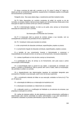 III - obras e serviços de valor até o previsto no art. 23, inciso II, alínea "a", desta Lei,
desde que não se componham de aparelhos, equipamentos e instalações sujeitos à verificação
de funcionamento e produtividade.

     Parágrafo único. Nos casos deste artigo, o recebimento será feito mediante recibo.

    Art. 75. Salvo disposições em contrário constantes do edital, do convite ou de ato
normativo, os ensaios, testes e demais provas exigidos por normas técnicas oficiais para a boa
execução do objeto do contrato correm por conta do contratado.

    Art. 76. A Administração rejeitará, no todo ou em parte, obra, serviço ou fornecimento
executado em desacordo com o contrato.

                                          Seção V
                          Da Inexecução e da Rescisão dos Contratos

    Art. 77. A inexecução total ou parcial do contrato enseja a sua rescisão, com as
conseqüências contratuais e as previstas em lei ou regulamento.

     Art. 78. Constituem motivo para rescisão do contrato:

     I - o não cumprimento de cláusulas contratuais, especificações, projetos ou prazos;

     II - o cumprimento irregular de cláusulas contratuais, especificações, projetos e prazos;

    III - a lentidão do seu cumprimento, levando a Administração a comprovar a
impossibilidade da conclusão da obra, do serviço ou do fornecimento, nos prazos estipulados;

     IV - o atraso injustificado no início da obra, serviço ou fornecimento;

    V - a paralisação da obra, do serviço ou do fornecimento, sem justa causa e prévia
comunicação à Administração;

     VI - a subcontratação total ou parcial do seu objeto, a associação do contratado com
outrem, a cessão ou transferência, total ou parcial, bem como a fusão, cisão ou incorporação,
não admitidas no edital e no contrato;

    VII - o desatendimento das determinações regulares da autoridade designada para
acompanhar e fiscalizar a sua execução, assim como as de seus superiores;

                                                                                             o
      VIII - o cometimento reiterado de faltas na sua execução, anotadas na forma do § 1 do
art. 67 desta Lei;

     IX - a decretação de falência ou a instauração de insolvência civil;

     X - a dissolução da sociedade ou o falecimento do contratado;

     XI - a alteração social ou a modificação da finalidade ou da estrutura da empresa, que
prejudique a execução do contrato;

     XII - razões de interesse público, de alta relevância e amplo conhecimento, justificadas e
determinadas pela máxima autoridade da esfera administrativa a que está subordinado o
contratante e exaradas no processo administrativo a que se refere o contrato;



                                                                                                 330
 