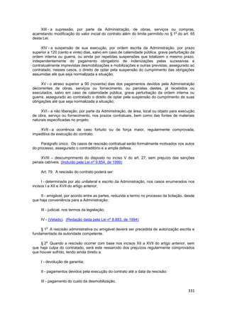 XIII - a supressão, por parte da Administração, de obras, serviços ou compras,
                                                                                    o
acarretando modificação do valor inicial do contrato além do limite permitido no § 1 do art. 65
desta Lei;

     XIV - a suspensão de sua execução, por ordem escrita da Administração, por prazo
superior a 120 (cento e vinte) dias, salvo em caso de calamidade pública, grave perturbação da
ordem interna ou guerra, ou ainda por repetidas suspensões que totalizem o mesmo prazo,
independentemente do pagamento obrigatório de indenizações pelas sucessivas e
contratualmente imprevistas desmobilizações e mobilizações e outras previstas, assegurado ao
contratado, nesses casos, o direito de optar pela suspensão do cumprimento das obrigações
assumidas até que seja normalizada a situação;

     XV - o atraso superior a 90 (noventa) dias dos pagamentos devidos pela Administração
decorrentes de obras, serviços ou fornecimento, ou parcelas destes, já recebidos ou
executados, salvo em caso de calamidade pública, grave perturbação da ordem interna ou
guerra, assegurado ao contratado o direito de optar pela suspensão do cumprimento de suas
obrigações até que seja normalizada a situação;

     XVI - a não liberação, por parte da Administração, de área, local ou objeto para execução
de obra, serviço ou fornecimento, nos prazos contratuais, bem como das fontes de materiais
naturais especificadas no projeto;

    XVII - a ocorrência de caso fortuito ou de força maior, regularmente comprovada,
impeditiva da execução do contrato.

     Parágrafo único. Os casos de rescisão contratual serão formalmente motivados nos autos
do processo, assegurado o contraditório e a ampla defesa.

    XVIII – descumprimento do disposto no inciso V do art. 27, sem prejuízo das sanções
penais cabíveis. (Incluído pela Lei nº 9.854, de 1999)

     Art. 79. A rescisão do contrato poderá ser:

     I - determinada por ato unilateral e escrito da Administração, nos casos enumerados nos
incisos I a XII e XVII do artigo anterior;

     II - amigável, por acordo entre as partes, reduzida a termo no processo da licitação, desde
que haja conveniência para a Administração;

     III - judicial, nos termos da legislação;

     IV - (Vetado). (Redação dada pela Lei nº 8.883, de 1994)

        o
     § 1 A rescisão administrativa ou amigável deverá ser precedida de autorização escrita e
fundamentada da autoridade competente.

        o
     § 2 Quando a rescisão ocorrer com base nos incisos XII a XVII do artigo anterior, sem
que haja culpa do contratado, será este ressarcido dos prejuízos regularmente comprovados
que houver sofrido, tendo ainda direito a:

     I - devolução de garantia;

     II - pagamentos devidos pela execução do contrato até a data da rescisão;

     III - pagamento do custo da desmobilização.

                                                                                            331
 