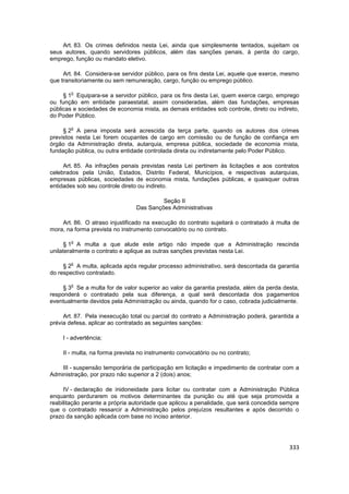 Art. 83. Os crimes definidos nesta Lei, ainda que simplesmente tentados, sujeitam os
seus autores, quando servidores públicos, além das sanções penais, à perda do cargo,
emprego, função ou mandato eletivo.

     Art. 84. Considera-se servidor público, para os fins desta Lei, aquele que exerce, mesmo
que transitoriamente ou sem remuneração, cargo, função ou emprego público.

        o
     § 1 Equipara-se a servidor público, para os fins desta Lei, quem exerce cargo, emprego
ou função em entidade paraestatal, assim consideradas, além das fundações, empresas
públicas e sociedades de economia mista, as demais entidades sob controle, direto ou indireto,
do Poder Público.

        o
     § 2 A pena imposta será acrescida da terça parte, quando os autores dos crimes
previstos nesta Lei forem ocupantes de cargo em comissão ou de função de confiança em
órgão da Administração direta, autarquia, empresa pública, sociedade de economia mista,
fundação pública, ou outra entidade controlada direta ou indiretamente pelo Poder Público.

     Art. 85. As infrações penais previstas nesta Lei pertinem às licitações e aos contratos
celebrados pela União, Estados, Distrito Federal, Municípios, e respectivas autarquias,
empresas públicas, sociedades de economia mista, fundações públicas, e quaisquer outras
entidades sob seu controle direto ou indireto.

                                         Seção II
                                Das Sanções Administrativas

    Art. 86. O atraso injustificado na execução do contrato sujeitará o contratado à multa de
mora, na forma prevista no instrumento convocatório ou no contrato.

        o
      § 1 A multa a que alude este artigo não impede que a Administração rescinda
unilateralmente o contrato e aplique as outras sanções previstas nesta Lei.

        o
     § 2 A multa, aplicada após regular processo administrativo, será descontada da garantia
do respectivo contratado.

        o
     § 3 Se a multa for de valor superior ao valor da garantia prestada, além da perda desta,
responderá o contratado pela sua diferença, a qual será descontada dos pagamentos
eventualmente devidos pela Administração ou ainda, quando for o caso, cobrada judicialmente.

     Art. 87. Pela inexecução total ou parcial do contrato a Administração poderá, garantida a
prévia defesa, aplicar ao contratado as seguintes sanções:

    I - advertência;

    II - multa, na forma prevista no instrumento convocatório ou no contrato;

    III - suspensão temporária de participação em licitação e impedimento de contratar com a
Administração, por prazo não superior a 2 (dois) anos;

     IV - declaração de inidoneidade para licitar ou contratar com a Administração Pública
enquanto perdurarem os motivos determinantes da punição ou até que seja promovida a
reabilitação perante a própria autoridade que aplicou a penalidade, que será concedida sempre
que o contratado ressarcir a Administração pelos prejuízos resultantes e após decorrido o
prazo da sanção aplicada com base no inciso anterior.




                                                                                          333
 