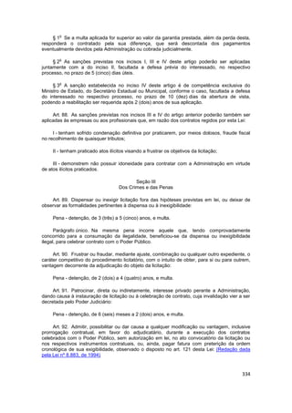 o
     § 1 Se a multa aplicada for superior ao valor da garantia prestada, além da perda desta,
responderá o contratado pela sua diferença, que será descontada dos pagamentos
eventualmente devidos pela Administração ou cobrada judicialmente.

        o
     § 2 As sanções previstas nos incisos I, III e IV deste artigo poderão ser aplicadas
juntamente com a do inciso II, facultada a defesa prévia do interessado, no respectivo
processo, no prazo de 5 (cinco) dias úteis.

        o
     § 3 A sanção estabelecida no inciso IV deste artigo é de competência exclusiva do
Ministro de Estado, do Secretário Estadual ou Municipal, conforme o caso, facultada a defesa
do interessado no respectivo processo, no prazo de 10 (dez) dias da abertura de vista,
podendo a reabilitação ser requerida após 2 (dois) anos de sua aplicação.

     Art. 88. As sanções previstas nos incisos III e IV do artigo anterior poderão também ser
aplicadas às empresas ou aos profissionais que, em razão dos contratos regidos por esta Lei:

     I - tenham sofrido condenação definitiva por praticarem, por meios dolosos, fraude fiscal
no recolhimento de quaisquer tributos;

     II - tenham praticado atos ilícitos visando a frustrar os objetivos da licitação;

     III - demonstrem não possuir idoneidade para contratar com a Administração em virtude
de atos ilícitos praticados.

                                            Seção III
                                     Dos Crimes e das Penas

    Art. 89. Dispensar ou inexigir licitação fora das hipóteses previstas em lei, ou deixar de
observar as formalidades pertinentes à dispensa ou à inexigibilidade:

     Pena - detenção, de 3 (três) a 5 (cinco) anos, e multa.

      Parágrafo único. Na mesma pena incorre aquele que, tendo comprovadamente
concorrido para a consumação da ilegalidade, beneficiou-se da dispensa ou inexigibilidade
ilegal, para celebrar contrato com o Poder Público.

     Art. 90. Frustrar ou fraudar, mediante ajuste, combinação ou qualquer outro expediente, o
caráter competitivo do procedimento licitatório, com o intuito de obter, para si ou para outrem,
vantagem decorrente da adjudicação do objeto da licitação:

     Pena - detenção, de 2 (dois) a 4 (quatro) anos, e multa.

     Art. 91. Patrocinar, direta ou indiretamente, interesse privado perante a Administração,
dando causa à instauração de licitação ou à celebração de contrato, cuja invalidação vier a ser
decretada pelo Poder Judiciário:

     Pena - detenção, de 6 (seis) meses a 2 (dois) anos, e multa.

     Art. 92. Admitir, possibilitar ou dar causa a qualquer modificação ou vantagem, inclusive
prorrogação contratual, em favor do adjudicatário, durante a execução dos contratos
celebrados com o Poder Público, sem autorização em lei, no ato convocatório da licitação ou
nos respectivos instrumentos contratuais, ou, ainda, pagar fatura com preterição da ordem
cronológica de sua exigibilidade, observado o disposto no art. 121 desta Lei: (Redação dada
pela Lei nº 8.883, de 1994)


                                                                                            334
 