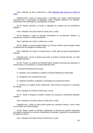 Pena - detenção, de dois a quatro anos, e multa. (Redação dada pela Lei nº 8.883, de
1994)

      Parágrafo único. Incide na mesma pena o contratado que, tendo comprovadamente
concorrido para a consumação da ilegalidade, obtém vantagem indevida ou se beneficia,
injustamente, das modificações ou prorrogações contratuais.

       Art. 93. Impedir, perturbar ou fraudar a realização de qualquer ato de procedimento
licitatório:

     Pena - detenção, de 6 (seis) meses a 2 (dois) anos, e multa.

    Art. 94. Devassar o sigilo de proposta apresentada em procedimento licitatório, ou
proporcionar a terceiro o ensejo de devassá-lo:

     Pena - detenção, de 2 (dois) a 3 (três) anos, e multa.

     Art. 95. Afastar ou procura afastar licitante, por meio de violência, grave ameaça, fraude
ou oferecimento de vantagem de qualquer tipo:

     Pena - detenção, de 2 (dois) a 4 (quatro) anos, e multa, além da pena correspondente à
violência.

     Parágrafo único. Incorre na mesma pena quem se abstém ou desiste de licitar, em razão
da vantagem oferecida.

    Art. 96. Fraudar, em prejuízo da Fazenda Pública, licitação instaurada para aquisição ou
venda de bens ou mercadorias, ou contrato dela decorrente:

     I - elevando arbitrariamente os preços;

     II - vendendo, como verdadeira ou perfeita, mercadoria falsificada ou deteriorada;

     III - entregando uma mercadoria por outra;

     IV - alterando substância, qualidade ou quantidade da mercadoria fornecida;

     V - tornando, por qualquer modo, injustamente, mais onerosa a proposta ou a execução
do contrato:

     Pena - detenção, de 3 (três) a 6 (seis) anos, e multa.

     Art. 97. Admitir à licitação ou celebrar contrato com empresa ou profissional declarado
inidôneo:

     Pena - detenção, de 6 (seis) meses a 2 (dois) anos, e multa.

     Parágrafo único. Incide na mesma pena aquele que, declarado inidôneo, venha a licitar
ou a contratar com a Administração.

     Art. 98. Obstar, impedir ou dificultar, injustamente, a inscrição de qualquer interessado
nos registros cadastrais ou promover indevidamente a alteração, suspensão ou cancelamento
de registro do inscrito:

     Pena - detenção, de 6 (seis) meses a 2 (dois) anos, e multa.
                                                                                           335
 