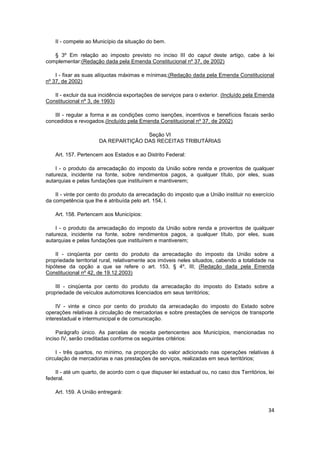 II - compete ao Município da situação do bem.

   § 3º Em relação ao imposto previsto no inciso III do caput deste artigo, cabe à lei
complementar:(Redação dada pela Emenda Constitucional nº 37, de 2002)

    I - fixar as suas alíquotas máximas e mínimas;(Redação dada pela Emenda Constitucional
nº 37, de 2002)

   II - excluir da sua incidência exportações de serviços para o exterior. (Incluído pela Emenda
Constitucional nº 3, de 1993)

   III - regular a forma e as condições como isenções, incentivos e benefícios fiscais serão
concedidos e revogados.(Incluído pela Emenda Constitucional nº 37, de 2002)

                                     Seção VI
                      DA REPARTIÇÃO DAS RECEITAS TRIBUTÁRIAS

    Art. 157. Pertencem aos Estados e ao Distrito Federal:

    I - o produto da arrecadação do imposto da União sobre renda e proventos de qualquer
natureza, incidente na fonte, sobre rendimentos pagos, a qualquer título, por eles, suas
autarquias e pelas fundações que instituírem e mantiverem;

    II - vinte por cento do produto da arrecadação do imposto que a União instituir no exercício
da competência que lhe é atribuída pelo art. 154, I.

    Art. 158. Pertencem aos Municípios:

    I - o produto da arrecadação do imposto da União sobre renda e proventos de qualquer
natureza, incidente na fonte, sobre rendimentos pagos, a qualquer título, por eles, suas
autarquias e pelas fundações que instituírem e mantiverem;

    II - cinqüenta por cento do produto da arrecadação do imposto da União sobre a
propriedade territorial rural, relativamente aos imóveis neles situados, cabendo a totalidade na
hipótese da opção a que se refere o art. 153, § 4º, III; (Redação dada pela Emenda
Constitucional nº 42, de 19.12.2003)

    III - cinqüenta por cento do produto da arrecadação do imposto do Estado sobre a
propriedade de veículos automotores licenciados em seus territórios;

     IV - vinte e cinco por cento do produto da arrecadação do imposto do Estado sobre
operações relativas à circulação de mercadorias e sobre prestações de serviços de transporte
interestadual e intermunicipal e de comunicação.

     Parágrafo único. As parcelas de receita pertencentes aos Municípios, mencionadas no
inciso IV, serão creditadas conforme os seguintes critérios:

    I - três quartos, no mínimo, na proporção do valor adicionado nas operações relativas à
circulação de mercadorias e nas prestações de serviços, realizadas em seus territórios;

    II - até um quarto, de acordo com o que dispuser lei estadual ou, no caso dos Territórios, lei
federal.

    Art. 159. A União entregará:


                                                                                               34
 