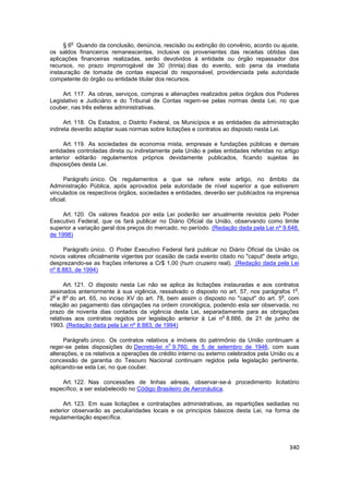 o
     § 6 Quando da conclusão, denúncia, rescisão ou extinção do convênio, acordo ou ajuste,
os saldos financeiros remanescentes, inclusive os provenientes das receitas obtidas das
aplicações financeiras realizadas, serão devolvidos à entidade ou órgão repassador dos
recursos, no prazo improrrogável de 30 (trinta) dias do evento, sob pena da imediata
instauração de tomada de contas especial do responsável, providenciada pela autoridade
competente do órgão ou entidade titular dos recursos.

     Art. 117. As obras, serviços, compras e alienações realizados pelos órgãos dos Poderes
Legislativo e Judiciário e do Tribunal de Contas regem-se pelas normas desta Lei, no que
couber, nas três esferas administrativas.

      Art. 118. Os Estados, o Distrito Federal, os Municípios e as entidades da administração
indireta deverão adaptar suas normas sobre licitações e contratos ao disposto nesta Lei.

     Art. 119. As sociedades de economia mista, empresas e fundações públicas e demais
entidades controladas direta ou indiretamente pela União e pelas entidades referidas no artigo
anterior editarão regulamentos próprios devidamente publicados, ficando sujeitas às
disposições desta Lei.

      Parágrafo único. Os regulamentos a que se refere este artigo, no âmbito da
Administração Pública, após aprovados pela autoridade de nível superior a que estiverem
vinculados os respectivos órgãos, sociedades e entidades, deverão ser publicados na imprensa
oficial.

     Art. 120. Os valores fixados por esta Lei poderão ser anualmente revistos pelo Poder
Executivo Federal, que os fará publicar no Diário Oficial da União, observando como limite
superior a variação geral dos preços do mercado, no período. (Redação dada pela Lei nº 9.648,
de 1998)

     Parágrafo único. O Poder Executivo Federal fará publicar no Diário Oficial da União os
novos valores oficialmente vigentes por ocasião de cada evento citado no "caput" deste artigo,
desprezando-se as frações inferiores a Cr$ 1,00 (hum cruzeiro real). (Redação dada pela Lei
nº 8.883, de 1994)

      Art. 121. O disposto nesta Lei não se aplica às licitações instauradas e aos contratos
                                                                                           o
assinados anteriormente à sua vigência, ressalvado o disposto no art. 57, nos parágrafos 1 ,
 o     o                                                                             o
2 e 8 do art. 65, no inciso XV do art. 78, bem assim o disposto no "caput" do art. 5 , com
relação ao pagamento das obrigações na ordem cronológica, podendo esta ser observada, no
prazo de noventa dias contados da vigência desta Lei, separadamente para as obrigações
                                                                 o
relativas aos contratos regidos por legislação anterior à Lei n 8.666, de 21 de junho de
1993. (Redação dada pela Lei nº 8.883, de 1994)

      Parágrafo único. Os contratos relativos a imóveis do patrimônio da União continuam a
                                              o
reger-se pelas disposições do Decreto-lei n 9.760, de 5 de setembro de 1946, com suas
alterações, e os relativos a operações de crédito interno ou externo celebrados pela União ou a
concessão de garantia do Tesouro Nacional continuam regidos pela legislação pertinente,
aplicando-se esta Lei, no que couber.

    Art. 122. Nas concessões de linhas aéreas, observar-se-á procedimento licitatório
específico, a ser estabelecido no Código Brasileiro de Aeronáutica.

     Art. 123. Em suas licitações e contratações administrativas, as repartições sediadas no
exterior observarão as peculiaridades locais e os princípios básicos desta Lei, na forma de
regulamentação específica.




                                                                                           340
 