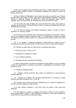§ lº No caso de coligação para as eleições proporcionais, independentemente do número
de partidos que a integrem, poderão ser registrados candidatos até o dobro do número de
lugares a preencher.

     § 2º Nas unidades da Federação em que o número de lugares a preencher para a Câmara
dos Deputados não exceder de vinte, cada partido poderá registrar candidatos a Deputado
Federal e a Deputado Estadual ou Distrital até o dobro das respectivas vagas; havendo
coligação, estes números poderão ser acrescidos de até mais cinqüenta por cento.

      § 3º Do número de vagas resultante das regras previstas neste artigo, cada partido ou
coligação deverá reservar o mínimo de trinta por cento e o máximo de setenta por cento para
candidaturas de cada sexo.

      § 4º Em todos os cálculos, será sempre desprezada a fração, se inferior a meio, e
igualada a um, se igual ou superior.

     § 5º No caso de as convenções para a escolha de candidatos não indicarem o número
máximo de candidatos previsto no caput e nos §§ 1º e 2º deste artigo, os órgãos de direção
dos partidos respectivos poderão preencher as vagas remanescentes até sessenta dias antes
do pleito.

     Art. 11. Os partidos e coligações solicitarão à Justiça Eleitoral o registro de seus
candidatos até as dezenove horas do dia 5 de julho do ano em que se realizarem as eleições.

     § lº O pedido de registro deve ser instruído com os seguintes documentos:

     I - cópia da ata a que se refere o art. 8º;

     II - autorização do candidato, por escrito;

     III - prova de filiação partidária;

     IV - declaração de bens, assinada pelo candidato;

     V - cópia do título eleitoral ou certidão, fornecida pelo cartório eleitoral, de que o candidato
é eleitor na circunscrição ou requereu sua inscrição ou transferência de domicílio no prazo
previsto no art. 9º;

     VI - certidão de quitação eleitoral;

     VII - certidões criminais fornecidas pelos órgãos de distribuição da Justiça Eleitoral,
Federal e Estadual;

      VIII - fotografia do candidato, nas dimensões estabelecidas em instrução da Justiça
Eleitoral, para efeito do disposto no § 1º do art. 59.

      § 2º A idade mínima constitucionalmente estabelecida como condição de elegibilidade é
verificada tendo por referência a data da posse.

      § 3º Caso entenda necessário, o Juiz abrirá prazo de setenta e duas horas para
diligências.

     § 4º Na hipótese de o partido ou coligação não requerer o registro de seus candidatos,
estes poderão fazê-lo perante a Justiça Eleitoral nas quarenta e oito horas seguintes ao
encerramento do prazo previsto no caput deste artigo.

                                                                                                 344
 