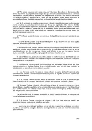 § 5º Até a data a que se refere este artigo, os Tribunais e Conselhos de Contas deverão
tornar disponíveis à Justiça Eleitoral relação dos que tiveram suas contas relativas ao exercício
de cargos ou funções públicas rejeitadas por irregularidade insanável e por decisão irrecorrível
do órgão competente, ressalvados os casos em que a questão estiver sendo submetida à
apreciação do Poder Judiciário, ou que haja sentença judicial favorável ao interessado.

     Art. 12. O candidato às eleições proporcionais indicará, no pedido de registro, além de seu
nome completo, as variações nominais com que deseja ser registrado, até o máximo de três
opções, que poderão ser o prenome, sobrenome, cognome, nome abreviado, apelido ou nome
pelo qual é mais conhecido, desde que não se estabeleça dúvida quanto à sua identidade, não
atente contra o pudor e não seja ridículo ou irreverente, mencionando em que ordem de
preferência deseja registrar-se.

     § 1º Verificada a ocorrência de homonímia, a Justiça Eleitoral procederá atendendo ao
seguinte:

     I - havendo dúvida, poderá exigir do candidato prova de que é conhecido por dada opção
de nome, indicada no pedido de registro;

      II - ao candidato que, na data máxima prevista para o registro, esteja exercendo mandato
eletivo ou o tenha exercido nos últimos quatro anos, ou que nesse mesmo prazo se tenha
candidatado com um dos nomes que indicou, será deferido o seu uso no registro, ficando
outros candidatos impedidos de fazer propaganda com esse mesmo nome;

     III - ao candidato que, pela sua vida política, social ou profissional, seja identificado por um
dado nome que tenha indicado, será deferido o registro com esse nome, observado o disposto
na parte final do inciso anterior;

      IV - tratando-se de candidatos cuja homonímia não se resolva pelas regras dos dois
incisos anteriores, a Justiça Eleitoral deverá notificá-los para que, em dois dias, cheguem a
acordo sobre os respectivos nomes a serem usados;

     V - não havendo acordo no caso do inciso anterior, a Justiça Eleitoral registrará cada
candidato com o nome e sobrenome constantes do pedido de registro, observada a ordem de
preferência ali definida.

     § 2º A Justiça Eleitoral poderá exigir do candidato prova de que é conhecido por
determinada opção de nome por ele indicado, quando seu uso puder confundir o eleitor.

     § 3º A Justiça Eleitoral indeferirá todo pedido de variação de nome coincidente com nome
de candidato a eleição majoritária, salvo para candidato que esteja exercendo mandato eletivo
ou o tenha exercido nos últimos quatro anos, ou que, nesse mesmo prazo, tenha concorrido
em eleição com o nome coincidente.

    § 4º Ao decidir sobre os pedidos de registro, a Justiça Eleitoral publicará as variações de
nome deferidas aos candidatos.

     § 5º A Justiça Eleitoral organizará e publicará, até trinta dias antes da eleição, as
seguintes relações, para uso na votação e apuração:

     I - a primeira, ordenada por partidos, com a lista dos respectivos candidatos em ordem
numérica, com as três variações de nome correspondentes a cada um, na ordem escolhida
pelo candidato;




                                                                                                 345
 