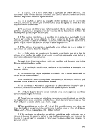 II - a segunda, com o índice onomástico e organizada em ordem alfabética, nela
constando o nome completo de cada candidato e cada variação de nome, também em ordem
alfabética, seguidos da respectiva legenda e número.

      Art. 13. É facultado ao partido ou coligação substituir candidato que for considerado
inelegível, renunciar ou falecer após o termo final do prazo do registro ou, ainda, tiver seu
registro indeferido ou cancelado.

     § lº A escolha do substituto far-se-á na forma estabelecida no estatuto do partido a que
pertencer o substituído, e o registro deverá ser requerido até dez dias contados do fato ou da
decisão judicial que deu origem à substituição.

      § 2º Nas eleições majoritárias, se o candidato for de coligação, a substituição deverá
fazer-se por decisão da maioria absoluta dos órgãos executivos de direção dos partidos
coligados, podendo o substituto ser filiado a qualquer partido dela integrante, desde que o
partido ao qual pertencia o substituído renuncie ao direito de preferência.

     § 3º Nas eleições proporcionais, a substituição só se efetivará se o novo pedido for
apresentado até sessenta dias antes do pleito.

      Art. 14. Estão sujeitos ao cancelamento do registro os candidatos que, até a data da
eleição, forem expulsos do partido, em processo no qual seja assegurada ampla defesa e
sejam observadas as normas estatutárias.

      Parágrafo único. O cancelamento do registro do candidato será decretado pela Justiça
Eleitoral, após solicitação do partido.

     Art. 15. A identificação numérica dos candidatos se dará mediante a observação dos
seguintes critérios:

      I - os candidatos aos cargos majoritários concorrerão com o número identificador do
partido ao qual estiverem filiados;

     II - os candidatos à Câmara dos Deputados concorrerão com o número do partido ao qual
estiverem filiados, acrescido de dois algarismos à direita;

    III - os candidatos às Assembléias Legislativas e à Câmara Distrital concorrerão com o
número do partido ao qual estiverem filiados acrescido de três algarismos à direita;

    IV - o Tribunal Superior Eleitoral baixará resolução sobre a numeração dos candidatos
concorrentes às eleições municipais.

     § lº Aos partidos fica assegurado o direito de manter os números atribuídos à sua legenda
na eleição anterior, e aos candidatos, nesta hipótese, o direito de manter os números que lhes
foram atribuídos na eleição anterior para o mesmo cargo.

     § 2º Aos candidatos a que se refere o § 1º do art. 8º, é permitido requerer novo número ao
órgão de direção de seu partido, independentemente do sorteio a que se refere o § 2º do art.
100 da Lei nº 4.737, de 15 de julho de 1965 - Código Eleitoral.

     § 3º Os candidatos de coligações, nas eleições majoritárias, serão registrados com o
número de legenda do respectivo partido e, nas eleições proporcionais, com o número de
legenda do respectivo partido acrescido do número que lhes couber, observado o disposto no
parágrafo anterior.



                                                                                           346
 