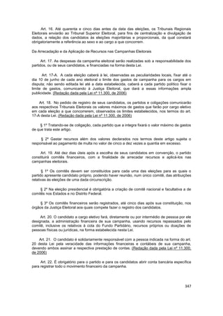 Art. 16. Até quarenta e cinco dias antes da data das eleições, os Tribunais Regionais
Eleitorais enviarão ao Tribunal Superior Eleitoral, para fins de centralização e divulgação de
dados, a relação dos candidatos às eleições majoritárias e proporcionais, da qual constará
obrigatoriamente a referência ao sexo e ao cargo a que concorrem.

Da Arrecadação e da Aplicação de Recursos nas Campanhas Eleitorais

      Art. 17. As despesas da campanha eleitoral serão realizadas sob a responsabilidade dos
partidos, ou de seus candidatos, e financiadas na forma desta Lei.

      Art. 17-A. A cada eleição caberá à lei, observadas as peculiaridades locais, fixar até o
dia 10 de junho de cada ano eleitoral o limite dos gastos de campanha para os cargos em
disputa; não sendo editada lei até a data estabelecida, caberá a cada partido político fixar o
limite de gastos, comunicando à Justiça Eleitoral, que dará a essas informações ampla
publicidade. (Redação dada pela Lei nº 11.300, de 2006)

    Art. 18. No pedido de registro de seus candidatos, os partidos e coligações comunicarão
aos respectivos Tribunais Eleitorais os valores máximos de gastos que farão por cargo eletivo
em cada eleição a que concorrerem, observados os limites estabelecidos, nos termos do art.
17-A desta Lei. (Redação dada pela Lei nº 11.300, de 2006)

     § 1º Tratando-se de coligação, cada partido que a integra fixará o valor máximo de gastos
de que trata este artigo.

     § 2º Gastar recursos além dos valores declarados nos termos deste artigo sujeita o
responsável ao pagamento de multa no valor de cinco a dez vezes a quantia em excesso.

     Art. 19. Até dez dias úteis após a escolha de seus candidatos em convenção, o partido
constituirá comitês financeiros, com a finalidade de arrecadar recursos e aplicá-los nas
campanhas eleitorais.

      § 1º Os comitês devem ser constituídos para cada uma das eleições para as quais o
partido apresente candidato próprio, podendo haver reunião, num único comitê, das atribuições
relativas às eleições de uma dada circunscrição.

     § 2º Na eleição presidencial é obrigatória a criação de comitê nacional e facultativa a de
comitês nos Estados e no Distrito Federal.

     § 3º Os comitês financeiros serão registrados, até cinco dias após sua constituição, nos
órgãos da Justiça Eleitoral aos quais compete fazer o registro dos candidatos.

     Art. 20. O candidato a cargo eletivo fará, diretamente ou por intermédio de pessoa por ele
designada, a administração financeira de sua campanha, usando recursos repassados pelo
comitê, inclusive os relativos à cota do Fundo Partidário, recursos próprios ou doações de
pessoas físicas ou jurídicas, na forma estabelecida nesta Lei.

    Art. 21. O candidato é solidariamente responsável com a pessoa indicada na forma do art.
20 desta Lei pela veracidade das informações financeiras e contábeis de sua campanha,
devendo ambos assinar a respectiva prestação de contas. (Redação dada pela Lei nº 11.300,
de 2006)

     Art. 22. É obrigatório para o partido e para os candidatos abrir conta bancária específica
para registrar todo o movimento financeiro da campanha.




                                                                                           347
 