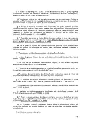 § 1º Os bancos são obrigados a acatar o pedido de abertura de conta de qualquer partido
ou candidato escolhido em convenção, destinada à movimentação financeira da campanha,
sendo-lhes vedado condicioná-la a depósito mínimo.

     § 2º O disposto neste artigo não se aplica aos casos de candidatura para Prefeito e
Vereador em Municípios onde não haja agência bancária, bem como aos casos de candidatura
para Vereador em Municípios com menos de vinte mil eleitores.

            o
      § 3 O uso de recursos financeiros para pagamentos de gastos eleitorais que não
provenham da conta específica de que trata o caput deste artigo implicará a desaprovação da
prestação de contas do partido ou candidato; comprovado abuso de poder econômico, será
cancelado o registro da candidatura ou cassado o diploma, se já houver sido
outorgado. (Incluído pela Lei nº 11.300, de 2006)

            o
      § 4 Rejeitadas as contas, a Justiça Eleitoral remeterá cópia de todo o processo ao
                                                                                    o
Ministério Público Eleitoral para os fins previstos no art. 22 da Lei Complementar n 64, de 18
de maio de 1990. (Incluído pela Lei nº 11.300, de 2006)

     Art. 23. A partir do registro dos comitês financeiros, pessoas físicas poderão fazer
doações em dinheiro ou estimáveis em dinheiro para campanhas eleitorais, obedecido o
disposto nesta Lei.

     § lº As doações e contribuições de que trata este artigo ficam limitadas:

     I - no caso de pessoa física, a dez por cento dos rendimentos brutos auferidos no ano
anterior à eleição;

     II - no caso em que o candidato utilize recursos próprios, ao valor máximo de gastos
estabelecido pelo seu partido, na forma desta Lei.

    § 2º Toda doação a candidato específico ou a partido deverá fazer-se mediante recibo, em
formulário impresso, segundo modelo constante do Anexo.

    § 3º A doação de quantia acima dos limites fixados neste artigo sujeita o infrator ao
pagamento de multa no valor de cinco a dez vezes a quantia em excesso.

        o
   § 4 As doações de recursos financeiros somente poderão ser efetuadas na conta
mencionada no art. 22 desta Lei por meio de: (Redação dada pela Lei nº 11.300, de 2006)

      I - cheques cruzados e nominais ou transferência eletrônica de depósitos; (Incluído pela
Lei nº 11.300, de 2006)

     II - depósitos em espécie devidamente identificados até o limite fixado no inciso I do §
 o
1 deste artigo.(Incluído pela Lei nº 11.300, de 2006)

            o
      § 5 Ficam vedadas quaisquer doações em dinheiro, bem como de troféus, prêmios,
ajudas de qualquer espécie feitas por candidato, entre o registro e a eleição, a pessoas físicas
ou jurídicas.(Incluído pela Lei nº 11.300, de 2006)

     Art. 24. É vedado, a partido e candidato, receber direta ou indiretamente doação em
dinheiro ou estimável em dinheiro, inclusive por meio de publicidade de qualquer espécie,
procedente de:

    I - entidade ou governo estrangeiro;


                                                                                            348
 