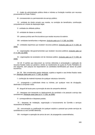 II - órgão da administração pública direta e indireta ou fundação mantida com recursos
provenientes do Poder Público;

     III - concessionário ou permissionário de serviço público;

    IV - entidade de direito privado que receba, na condição de beneficiária, contribuição
compulsória em virtude de disposição legal;

     V - entidade de utilidade pública;

     VI - entidade de classe ou sindical;

     VII - pessoa jurídica sem fins lucrativos que receba recursos do exterior.

     VIII - entidades beneficentes e religiosas; (Incluído pela Lei nº 11.300, de 2006)

    IX - entidades esportivas que recebam recursos públicos; (Incluído pela Lei nº 11.300, de
2006)

     X - organizações não-governamentais que recebam recursos públicos; (Incluído pela Lei
nº 11.300, de 2006)

    XI - organizações da sociedade civil de interesse público. (Incluído pela Lei nº 11.300, de
2006)

     Art 25. O partido que descumprir as normas referentes à arrecadação e aplicação de
recursos fixadas nesta Lei perderá o direito ao recebimento da quota do Fundo Partidário do
ano seguinte, sem prejuízo de responderem os candidatos beneficiados por abuso do poder
econômico.

      Art. 26. São considerados gastos eleitorais, sujeitos a registro e aos limites fixados nesta
Lei: (Redação dada pela Lei nº 11.300, de 2006)

     I - confecção de material impresso de qualquer natureza e tamanho;

      II - propaganda e publicidade direta ou indireta, por qualquer meio de divulgação,
destinada a conquistar votos;

     III - aluguel de locais para a promoção de atos de campanha eleitoral;

    IV - despesas com transporte ou deslocamento de candidato e de pessoal a serviço das
candidaturas; (Redação dada pela Lei nº 11.300, de 2006)

     V - correspondência e despesas postais;

     VI - despesas de instalação, organização e funcionamento de Comitês e serviços
necessários às eleições;

     VII - remuneração ou gratificação de qualquer espécie a pessoal que preste serviços às
candidaturas ou aos comitês eleitorais;

     VIII - montagem e operação de carros de som, de propaganda e assemelhados;



                                                                                              349
 