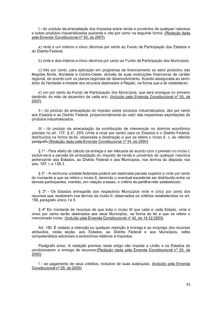 I - do produto da arrecadação dos impostos sobre renda e proventos de qualquer natureza
e sobre produtos industrializados quarenta e oito por cento na seguinte forma: (Redação dada
pela Emenda Constitucional nº 55, de 2007)

    a) vinte e um inteiros e cinco décimos por cento ao Fundo de Participação dos Estados e
do Distrito Federal;

    b) vinte e dois inteiros e cinco décimos por cento ao Fundo de Participação dos Municípios;

    c) três por cento, para aplicação em programas de financiamento ao setor produtivo das
Regiões Norte, Nordeste e Centro-Oeste, através de suas instituições financeiras de caráter
regional, de acordo com os planos regionais de desenvolvimento, ficando assegurada ao semi-
árido do Nordeste a metade dos recursos destinados à Região, na forma que a lei estabelecer;

   d) um por cento ao Fundo de Participação dos Municípios, que será entregue no primeiro
decêndio do mês de dezembro de cada ano; (Incluído pela Emenda Constitucional nº 55, de
2007)

    II - do produto da arrecadação do imposto sobre produtos industrializados, dez por cento
aos Estados e ao Distrito Federal, proporcionalmente ao valor das respectivas exportações de
produtos industrializados.

     III - do produto da arrecadação da contribuição de intervenção no domínio econômico
prevista no art. 177, § 4º, 29% (vinte e nove por cento) para os Estados e o Distrito Federal,
distribuídos na forma da lei, observada a destinação a que se refere o inciso II, c, do referido
parágrafo.(Redação dada pela Emenda Constitucional nº 44, de 2004)

    § 1º - Para efeito de cálculo da entrega a ser efetuada de acordo com o previsto no inciso I,
excluir-se-á a parcela da arrecadação do imposto de renda e proventos de qualquer natureza
pertencente aos Estados, ao Distrito Federal e aos Municípios, nos termos do disposto nos
arts. 157, I, e 158, I.

   § 2º - A nenhuma unidade federada poderá ser destinada parcela superior a vinte por cento
do montante a que se refere o inciso II, devendo o eventual excedente ser distribuído entre os
demais participantes, mantido, em relação a esses, o critério de partilha nele estabelecido.

    § 3º - Os Estados entregarão aos respectivos Municípios vinte e cinco por cento dos
recursos que receberem nos termos do inciso II, observados os critérios estabelecidos no art.
158, parágrafo único, I e II.

    § 4º Do montante de recursos de que trata o inciso III que cabe a cada Estado, vinte e
cinco por cento serão destinados aos seus Municípios, na forma da lei a que se refere o
mencionado inciso. (Incluído pela Emenda Constitucional nº 42, de 19.12.2003)

     Art. 160. É vedada a retenção ou qualquer restrição à entrega e ao emprego dos recursos
atribuídos, nesta seção, aos Estados, ao Distrito Federal e aos Municípios, neles
compreendidos adicionais e acréscimos relativos a impostos.

   Parágrafo único. A vedação prevista neste artigo não impede a União e os Estados de
condicionarem a entrega de recursos:(Redação dada pela Emenda Constitucional nº 29, de
2000)

   I - ao pagamento de seus créditos, inclusive de suas autarquias; (Incluído pela Emenda
Constitucional nº 29, de 2000)



                                                                                              35
 