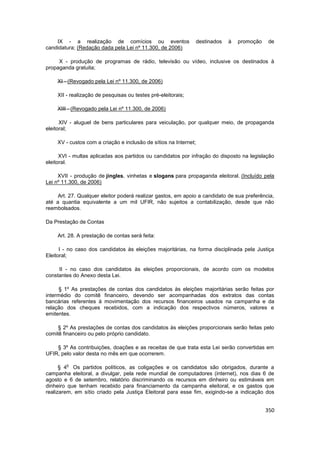 IX - a realização de comícios ou eventos                  destinados   à   promoção     de
candidatura; (Redação dada pela Lei nº 11.300, de 2006)

     X - produção de programas de rádio, televisão ou vídeo, inclusive os destinados à
propaganda gratuita;

    XI - (Revogado pela Lei nº 11.300, de 2006)

    XII - realização de pesquisas ou testes pré-eleitorais;

    XIII - (Revogado pela Lei nº 11.300, de 2006)

      XIV - aluguel de bens particulares para veiculação, por qualquer meio, de propaganda
eleitoral;

    XV - custos com a criação e inclusão de sítios na Internet;

      XVI - multas aplicadas aos partidos ou candidatos por infração do disposto na legislação
eleitoral.

     XVII - produção de jingles, vinhetas e slogans para propaganda eleitoral. (Incluído pela
Lei nº 11.300, de 2006)

     Art. 27. Qualquer eleitor poderá realizar gastos, em apoio a candidato de sua preferência,
até a quantia equivalente a um mil UFIR, não sujeitos a contabilização, desde que não
reembolsados.

Da Prestação de Contas

    Art. 28. A prestação de contas será feita:

      I - no caso dos candidatos às eleições majoritárias, na forma disciplinada pela Justiça
Eleitoral;

     II - no caso dos candidatos às eleições proporcionais, de acordo com os modelos
constantes do Anexo desta Lei.

      § 1º As prestações de contas dos candidatos às eleições majoritárias serão feitas por
intermédio do comitê financeiro, devendo ser acompanhadas dos extratos das contas
bancárias referentes à movimentação dos recursos financeiros usados na campanha e da
relação dos cheques recebidos, com a indicação dos respectivos números, valores e
emitentes.

     § 2º As prestações de contas dos candidatos às eleições proporcionais serão feitas pelo
comitê financeiro ou pelo próprio candidato.

    § 3º As contribuições, doações e as receitas de que trata esta Lei serão convertidas em
UFIR, pelo valor desta no mês em que ocorrerem.

        o
      § 4 Os partidos políticos, as coligações e os candidatos são obrigados, durante a
campanha eleitoral, a divulgar, pela rede mundial de computadores (internet), nos dias 6 de
agosto e 6 de setembro, relatório discriminando os recursos em dinheiro ou estimáveis em
dinheiro que tenham recebido para financiamento da campanha eleitoral, e os gastos que
realizarem, em sítio criado pela Justiça Eleitoral para esse fim, exigindo-se a indicação dos


                                                                                           350
 