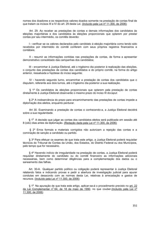nomes dos doadores e os respectivos valores doados somente na prestação de contas final de
que tratam os incisos III e IV do art. 29 desta Lei. (Incluído pela Lei nº 11.300, de 2006)

      Art. 29. Ao receber as prestações de contas e demais informações dos candidatos às
eleições majoritárias e dos candidatos às eleições proporcionais que optarem por prestar
contas por seu intermédio, os comitês deverão:

     I - verificar se os valores declarados pelo candidato à eleição majoritária como tendo sido
recebidos por intermédio do comitê conferem com seus próprios registros financeiros e
contábeis;

    II - resumir as informações contidas nas prestações de contas, de forma a apresentar
demonstrativo consolidado das campanhas dos candidatos;

     III - encaminhar à Justiça Eleitoral, até o trigésimo dia posterior à realização das eleições,
o conjunto das prestações de contas dos candidatos e do próprio comitê, na forma do artigo
anterior, ressalvada a hipótese do inciso seguinte;

     IV - havendo segundo turno, encaminhar a prestação de contas dos candidatos que o
disputem, referente aos dois turnos, até o trigésimo dia posterior a sua realização.

      § 1º Os candidatos às eleições proporcionais que optarem pela prestação de contas
diretamente à Justiça Eleitoral observarão o mesmo prazo do inciso III docaput.

     § 2º A inobservância do prazo para encaminhamento das prestações de contas impede a
diplomação dos eleitos, enquanto perdurar.

     Art 30. Examinando a prestação de contas e conhecendo-a, a Justiça Eleitoral decidirá
sobre a sua regularidade.

        o
      § 1 A decisão que julgar as contas dos candidatos eleitos será publicada em sessão até
8 (oito) dias antes da diplomação. (Redação dada pela Lei nº 11.300, de 2006)

     § 2º Erros formais e materiais corrigidos não autorizam a rejeição das contas e a
cominação de sanção a candidato ou partido.

     § 3º Para efetuar os exames de que trata este artigo, a Justiça Eleitoral poderá requisitar
técnicos do Tribunal de Contas da União, dos Estados, do Distrito Federal ou dos Municípios,
pelo tempo que for necessário.

     § 4º Havendo indício de irregularidade na prestação de contas, a Justiça Eleitoral poderá
requisitar diretamente do candidato ou do comitê financeiro as informações adicionais
necessárias, bem como determinar diligências para a complementação dos dados ou o
saneamento das falhas.

      Art. 30-A. Qualquer partido político ou coligação poderá representar à Justiça Eleitoral
relatando fatos e indicando provas e pedir a abertura de investigação judicial para apurar
condutas em desacordo com as normas desta Lei, relativas à arrecadação e gastos de
recursos. (Incluído pela Lei nº 11.300, de 2006)

        o
     § 1 Na apuração de que trata este artigo, aplicar-se-á o procedimento previsto no art. 22
                      o
da Lei Complementar n 64, de 18 de maio de 1990, no que couber.(Incluído pela Lei nº
11.300, de 2006)



                                                                                               351
 