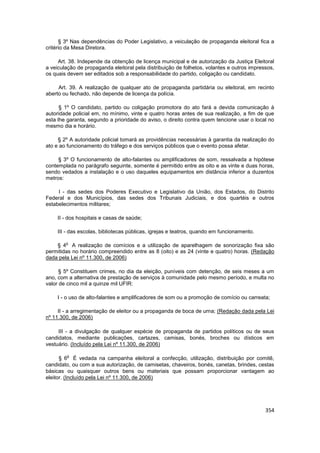 § 3º Nas dependências do Poder Legislativo, a veiculação de propaganda eleitoral fica a
critério da Mesa Diretora.

     Art. 38. Independe da obtenção de licença municipal e de autorização da Justiça Eleitoral
a veiculação de propaganda eleitoral pela distribuição de folhetos, volantes e outros impressos,
os quais devem ser editados sob a responsabilidade do partido, coligação ou candidato.

     Art. 39. A realização de qualquer ato de propaganda partidária ou eleitoral, em recinto
aberto ou fechado, não depende de licença da polícia.

      § 1º O candidato, partido ou coligação promotora do ato fará a devida comunicação à
autoridade policial em, no mínimo, vinte e quatro horas antes de sua realização, a fim de que
esta lhe garanta, segundo a prioridade do aviso, o direito contra quem tencione usar o local no
mesmo dia e horário.

     § 2º A autoridade policial tomará as providências necessárias à garantia da realização do
ato e ao funcionamento do tráfego e dos serviços públicos que o evento possa afetar.

     § 3º O funcionamento de alto-falantes ou amplificadores de som, ressalvada a hipótese
contemplada no parágrafo seguinte, somente é permitido entre as oito e as vinte e duas horas,
sendo vedados a instalação e o uso daqueles equipamentos em distância inferior a duzentos
metros:

     I - das sedes dos Poderes Executivo e Legislativo da União, dos Estados, do Distrito
Federal e dos Municípios, das sedes dos Tribunais Judiciais, e dos quartéis e outros
estabelecimentos militares;

    II - dos hospitais e casas de saúde;

    III - das escolas, bibliotecas públicas, igrejas e teatros, quando em funcionamento.

        o
    § 4 A realização de comícios e a utilização de aparelhagem de sonorização fixa são
permitidas no horário compreendido entre as 8 (oito) e as 24 (vinte e quatro) horas. (Redação
dada pela Lei nº 11.300, de 2006)

      § 5º Constituem crimes, no dia da eleição, puníveis com detenção, de seis meses a um
ano, com a alternativa de prestação de serviços à comunidade pelo mesmo período, e multa no
valor de cinco mil a quinze mil UFIR:

    I - o uso de alto-falantes e amplificadores de som ou a promoção de comício ou carreata;

     II - a arregimentação de eleitor ou a propaganda de boca de urna; (Redação dada pela Lei
nº 11.300, de 2006)

     III - a divulgação de qualquer espécie de propaganda de partidos políticos ou de seus
candidatos, mediante publicações, cartazes, camisas, bonés, broches ou dísticos em
vestuário. (Incluído pela Lei nº 11.300, de 2006)

        o
      § 6 É vedada na campanha eleitoral a confecção, utilização, distribuição por comitê,
candidato, ou com a sua autorização, de camisetas, chaveiros, bonés, canetas, brindes, cestas
básicas ou quaisquer outros bens ou materiais que possam proporcionar vantagem ao
eleitor. (Incluído pela Lei nº 11.300, de 2006)




                                                                                            354
 