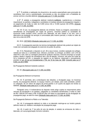 o
     § 7 É proibida a realização de showmício e de evento assemelhado para promoção de
candidatos, bem como a apresentação, remunerada ou não, de artistas com a finalidade de
animar comício e reunião eleitoral. (Incluído pela Lei nº 11.300, de 2006)

         o
      § 8 É vedada a propaganda eleitoral mediante outdoors, sujeitando-se a empresa
responsável, os partidos, coligações e candidatos à imediata retirada da propaganda irregular e
ao pagamento de multa no valor de 5.000 (cinco mil) a 15.000 (quinze mil) UFIRs. (Incluído
pela Lei nº 11.300, de 2006)

      Art. 40. O uso, na propaganda eleitoral, de símbolos, frases ou imagens, associadas ou
semelhantes às empregadas por órgão de governo, empresa pública ou sociedade de
economia mista constitui crime, punível com detenção, de seis meses a um ano, com a
alternativa de prestação de serviços à comunidade pelo mesmo período, e multa no valor de
dez mil a vinte mil UFIR.

     Art. 40-A. (VETADO) (Redação dada pela Lei nº 11.300, de 2006)

     Art 41. A propaganda exercida nos termos da legislação eleitoral não poderá ser objeto de
multa nem cerceada sob alegação do exercício do poder de polícia.

     Art. 41-A. Ressalvado o disposto no art. 26 e seus incisos, constitui captação de sufrágio,
vedada por esta Lei, o candidato doar, oferecer, prometer, ou entregar, ao eleitor, com o fim de
obter-lhe o voto, bem ou vantagem pessoal de qualquer natureza, inclusive emprego ou função
pública, desde o registro da candidatura até o dia da eleição, inclusive, sob pena de multa de
mil a cinqüenta mil Ufir, e cassação do registro ou do diploma, observado o procedimento
                                            o
previsto no art. 22 da Lei Complementar n 64, de 18 de maio de 1990. (Incluído pela Lei nº
9.840, de 28.9.1999)

Da Propaganda Eleitoral mediante outdoors

     Art. 42. (Revogado pela Lei nº 11.300, de 2006)


Da Propaganda Eleitoral na Imprensa

     Art. 43. É permitida, até a antevéspera das eleições, a divulgação paga, na imprensa
escrita, de propaganda eleitoral, no espaço máximo, por edição, para cada candidato, partido
ou coligação, de um oitavo de página de jornal padrão e um quarto de página de revista ou
tablóide. (Redação dada pela Lei nº 11.300, de 2006)

     Parágrafo único. A inobservância do disposto neste artigo sujeita os responsáveis pelos
veículos de divulgação e os partidos, coligações ou candidatos beneficiados a multa no valor
de R$ 1.000,00 (mil reais) a R$ 10.000,00 (dez mil reais) ou equivalente ao da divulgação da
propaganda paga, se este for maior.(Redação dada pela Lei nº 11.300, de 2006)

Da Propaganda Eleitoral no Rádio e na Televisão

      Art. 44. A propaganda eleitoral no rádio e na televisão restringe-se ao horário gratuito
definido nesta Lei, vedada a veiculação de propaganda paga.

      Art. 45. A partir de 1º de julho do ano da eleição, é vedado às emissoras de rádio e
televisão, em sua programação normal e noticiário:




                                                                                            355
 