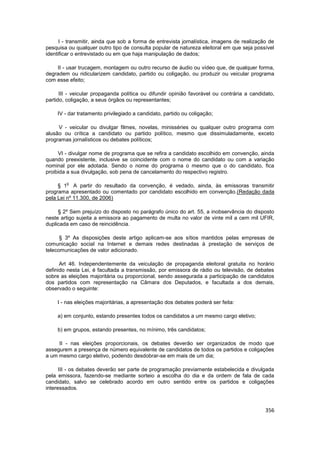 I - transmitir, ainda que sob a forma de entrevista jornalística, imagens de realização de
pesquisa ou qualquer outro tipo de consulta popular de natureza eleitoral em que seja possível
identificar o entrevistado ou em que haja manipulação de dados;

    II - usar trucagem, montagem ou outro recurso de áudio ou vídeo que, de qualquer forma,
degradem ou ridicularizem candidato, partido ou coligação, ou produzir ou veicular programa
com esse efeito;

      III - veicular propaganda política ou difundir opinião favorável ou contrária a candidato,
partido, coligação, a seus órgãos ou representantes;

    IV - dar tratamento privilegiado a candidato, partido ou coligação;

     V - veicular ou divulgar filmes, novelas, minisséries ou qualquer outro programa com
alusão ou crítica a candidato ou partido político, mesmo que dissimuladamente, exceto
programas jornalísticos ou debates políticos;

     VI - divulgar nome de programa que se refira a candidato escolhido em convenção, ainda
quando preexistente, inclusive se coincidente com o nome do candidato ou com a variação
nominal por ele adotada. Sendo o nome do programa o mesmo que o do candidato, fica
proibida a sua divulgação, sob pena de cancelamento do respectivo registro.

        o
     § 1 A partir do resultado da convenção, é vedado, ainda, às emissoras transmitir
programa apresentado ou comentado por candidato escolhido em convenção.(Redação dada
pela Lei nº 11.300, de 2006)

     § 2º Sem prejuízo do disposto no parágrafo único do art. 55, a inobservância do disposto
neste artigo sujeita a emissora ao pagamento de multa no valor de vinte mil a cem mil UFIR,
duplicada em caso de reincidência.

      § 3º As disposições deste artigo aplicam-se aos sítios mantidos pelas empresas de
comunicação social na Internet e demais redes destinadas à prestação de serviços de
telecomunicações de valor adicionado.

      Art 46. Independentemente da veiculação de propaganda eleitoral gratuita no horário
definido nesta Lei, é facultada a transmissão, por emissora de rádio ou televisão, de debates
sobre as eleições majoritária ou proporcional, sendo assegurada a participação de candidatos
dos partidos com representação na Câmara dos Deputados, e facultada a dos demais,
observado o seguinte:

    I - nas eleições majoritárias, a apresentação dos debates poderá ser feita:

     a) em conjunto, estando presentes todos os candidatos a um mesmo cargo eletivo;

     b) em grupos, estando presentes, no mínimo, três candidatos;

     II - nas eleições proporcionais, os debates deverão ser organizados de modo que
assegurem a presença de número equivalente de candidatos de todos os partidos e coligações
a um mesmo cargo eletivo, podendo desdobrar-se em mais de um dia;

      III - os debates deverão ser parte de programação previamente estabelecida e divulgada
pela emissora, fazendo-se mediante sorteio a escolha do dia e da ordem de fala de cada
candidato, salvo se celebrado acordo em outro sentido entre os partidos e coligações
interessados.



                                                                                            356
 
