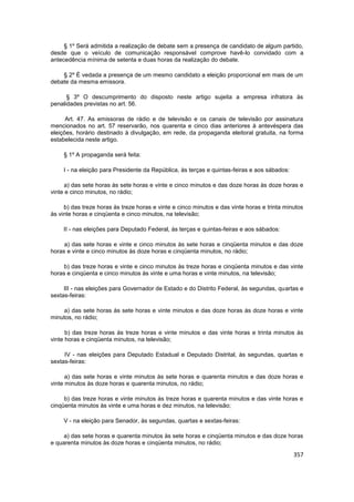 § 1º Será admitida a realização de debate sem a presença de candidato de algum partido,
desde que o veículo de comunicação responsável comprove havê-lo convidado com a
antecedência mínima de setenta e duas horas da realização do debate.

    § 2º É vedada a presença de um mesmo candidato a eleição proporcional em mais de um
debate da mesma emissora.

      § 3º O descumprimento do disposto neste artigo sujeita a empresa infratora às
penalidades previstas no art. 56.

      Art. 47. As emissoras de rádio e de televisão e os canais de televisão por assinatura
mencionados no art. 57 reservarão, nos quarenta e cinco dias anteriores à antevéspera das
eleições, horário destinado à divulgação, em rede, da propaganda eleitoral gratuita, na forma
estabelecida neste artigo.

     § 1º A propaganda será feita:

     I - na eleição para Presidente da República, às terças e quintas-feiras e aos sábados:

     a) das sete horas às sete horas e vinte e cinco minutos e das doze horas às doze horas e
vinte e cinco minutos, no rádio;

     b) das treze horas às treze horas e vinte e cinco minutos e das vinte horas e trinta minutos
às vinte horas e cinqüenta e cinco minutos, na televisão;

     II - nas eleições para Deputado Federal, às terças e quintas-feiras e aos sábados:

     a) das sete horas e vinte e cinco minutos às sete horas e cinqüenta minutos e das doze
horas e vinte e cinco minutos às doze horas e cinqüenta minutos, no rádio;

     b) das treze horas e vinte e cinco minutos às treze horas e cinqüenta minutos e das vinte
horas e cinqüenta e cinco minutos às vinte e uma horas e vinte minutos, na televisão;

     III - nas eleições para Governador de Estado e do Distrito Federal, às segundas, quartas e
sextas-feiras:

    a) das sete horas às sete horas e vinte minutos e das doze horas às doze horas e vinte
minutos, no rádio;

      b) das treze horas às treze horas e vinte minutos e das vinte horas e trinta minutos às
vinte horas e cinqüenta minutos, na televisão;

     IV - nas eleições para Deputado Estadual e Deputado Distrital, às segundas, quartas e
sextas-feiras:

      a) das sete horas e vinte minutos às sete horas e quarenta minutos e das doze horas e
vinte minutos às doze horas e quarenta minutos, no rádio;

     b) das treze horas e vinte minutos às treze horas e quarenta minutos e das vinte horas e
cinqüenta minutos às vinte e uma horas e dez minutos, na televisão;

     V - na eleição para Senador, às segundas, quartas e sextas-feiras:

     a) das sete horas e quarenta minutos às sete horas e cinqüenta minutos e das doze horas
e quarenta minutos às doze horas e cinqüenta minutos, no rádio;

                                                                                              357
 