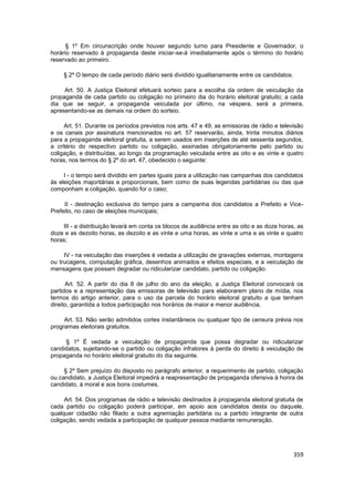 § 1º Em circunscrição onde houver segundo turno para Presidente e Governador, o
horário reservado à propaganda deste iniciar-se-á imediatamente após o término do horário
reservado ao primeiro.

     § 2º O tempo de cada período diário será dividido igualitariamente entre os candidatos.

     Art. 50. A Justiça Eleitoral efetuará sorteio para a escolha da ordem de veiculação da
propaganda de cada partido ou coligação no primeiro dia do horário eleitoral gratuito; a cada
dia que se seguir, a propaganda veiculada por último, na véspera, será a primeira,
apresentando-se as demais na ordem do sorteio.

     Art. 51. Durante os períodos previstos nos arts. 47 e 49, as emissoras de rádio e televisão
e os canais por assinatura mencionados no art. 57 reservarão, ainda, trinta minutos diários
para a propaganda eleitoral gratuita, a serem usados em inserções de até sessenta segundos,
a critério do respectivo partido ou coligação, assinadas obrigatoriamente pelo partido ou
coligação, e distribuídas, ao longo da programação veiculada entre as oito e as vinte e quatro
horas, nos termos do § 2º do art. 47, obedecido o seguinte:

     I - o tempo será dividido em partes iguais para a utilização nas campanhas dos candidatos
às eleições majoritárias e proporcionais, bem como de suas legendas partidárias ou das que
componham a coligação, quando for o caso;

     II - destinação exclusiva do tempo para a campanha dos candidatos a Prefeito e Vice-
Prefeito, no caso de eleições municipais;

    III - a distribuição levará em conta os blocos de audiência entre as oito e as doze horas, as
doze e as dezoito horas, as dezoito e as vinte e uma horas, as vinte e uma e as vinte e quatro
horas;

     IV - na veiculação das inserções é vedada a utilização de gravações externas, montagens
ou trucagens, computação gráfica, desenhos animados e efeitos especiais, e a veiculação de
mensagens que possam degradar ou ridicularizar candidato, partido ou coligação.

      Art. 52. A partir do dia 8 de julho do ano da eleição, a Justiça Eleitoral convocará os
partidos e a representação das emissoras de televisão para elaborarem plano de mídia, nos
termos do artigo anterior, para o uso da parcela do horário eleitoral gratuito a que tenham
direito, garantida a todos participação nos horários de maior e menor audiência.

     Art. 53. Não serão admitidos cortes instantâneos ou qualquer tipo de censura prévia nos
programas eleitorais gratuitos.

     § 1º É vedada a veiculação de propaganda que possa degradar ou ridicularizar
candidatos, sujeitando-se o partido ou coligação infratores à perda do direito à veiculação de
propaganda no horário eleitoral gratuito do dia seguinte.

     § 2º Sem prejuízo do disposto no parágrafo anterior, a requerimento de partido, coligação
ou candidato, a Justiça Eleitoral impedirá a reapresentação de propaganda ofensiva à honra de
candidato, à moral e aos bons costumes.

     Art. 54. Dos programas de rádio e televisão destinados à propaganda eleitoral gratuita de
cada partido ou coligação poderá participar, em apoio aos candidatos desta ou daquele,
qualquer cidadão não filiado a outra agremiação partidária ou a partido integrante de outra
coligação, sendo vedada a participação de qualquer pessoa mediante remuneração.




                                                                                               359
 