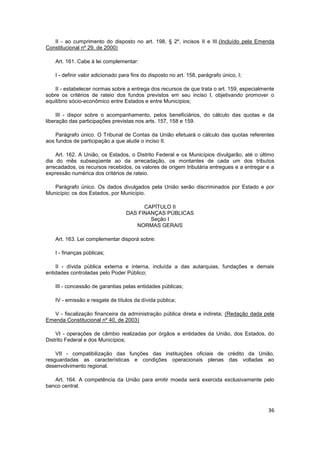 II - ao cumprimento do disposto no art. 198, § 2º, incisos II e III.(Incluído pela Emenda
Constitucional nº 29, de 2000)

    Art. 161. Cabe à lei complementar:

    I - definir valor adicionado para fins do disposto no art. 158, parágrafo único, I;

    II - estabelecer normas sobre a entrega dos recursos de que trata o art. 159, especialmente
sobre os critérios de rateio dos fundos previstos em seu inciso I, objetivando promover o
equilíbrio sócio-econômico entre Estados e entre Municípios;

     III - dispor sobre o acompanhamento, pelos beneficiários, do cálculo das quotas e da
liberação das participações previstas nos arts. 157, 158 e 159.

    Parágrafo único. O Tribunal de Contas da União efetuará o cálculo das quotas referentes
aos fundos de participação a que alude o inciso II.

    Art. 162. A União, os Estados, o Distrito Federal e os Municípios divulgarão, até o último
dia do mês subseqüente ao da arrecadação, os montantes de cada um dos tributos
arrecadados, os recursos recebidos, os valores de origem tributária entregues e a entregar e a
expressão numérica dos critérios de rateio.

   Parágrafo único. Os dados divulgados pela União serão discriminados por Estado e por
Município; os dos Estados, por Município.

                                         CAPÍTULO II
                                   DAS FINANÇAS PÚBLICAS
                                           Seção I
                                      NORMAS GERAIS

    Art. 163. Lei complementar disporá sobre:

    I - finanças públicas;

    II - dívida pública externa e interna, incluída a das autarquias, fundações e demais
entidades controladas pelo Poder Público;

    III - concessão de garantias pelas entidades públicas;

    IV - emissão e resgate de títulos da dívida pública;

   V - fiscalização financeira da administração pública direta e indireta; (Redação dada pela
Emenda Constitucional nº 40, de 2003)

    VI - operações de câmbio realizadas por órgãos e entidades da União, dos Estados, do
Distrito Federal e dos Municípios;

    VII - compatibilização das funções das instituições oficiais de crédito da União,
resguardadas as características e condições operacionais plenas das voltadas ao
desenvolvimento regional.

   Art. 164. A competência da União para emitir moeda será exercida exclusivamente pelo
banco central.



                                                                                            36
 