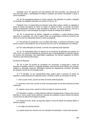 Parágrafo único. No segundo turno das eleições não será permitida, nos programas de
que trata este artigo, a participação de filiados a partidos que tenham formalizado o apoio a
outros candidatos.

     Art. 55. Na propaganda eleitoral no horário gratuito, são aplicáveis ao partido, coligação
ou candidato as vedações indicadas nos incisos I e II do art. 45.

     Parágrafo único. A inobservância do disposto neste artigo sujeita o partido ou coligação à
perda de tempo equivalente ao dobro do usado na prática do ilícito, no período do horário
gratuito subseqüente, dobrada a cada reincidência, devendo, no mesmo período, exibir-se a
informação de que a não-veiculação do programa resulta de infração da lei eleitoral.

     Art. 56. A requerimento de partido, coligação ou candidato, a Justiça Eleitoral poderá
determinar a suspensão, por vinte e quatro horas, da programação normal de emissora que
deixar de cumprir as disposições desta Lei sobre propaganda.

     § 1º No período de suspensão a que se refere este artigo, a emissora transmitirá a cada
quinze minutos a informação de que se encontra fora do ar por ter desobedecido à lei eleitoral.

     § 2º Em cada reiteração de conduta, o período de suspensão será duplicado.

    Art. 57. As disposições desta Lei aplicam-se às emissoras de televisão que operam em
VHF e UHF e os canais de televisão por assinatura sob a responsabilidade do Senado Federal,
da Câmara dos Deputados, das Assembléias Legislativas, da Câmara Legislativa do Distrito
Federal ou das Câmaras Municipais.

Do Direito de Resposta

     Art. 58. A partir da escolha de candidatos em convenção, é assegurado o direito de
resposta a candidato, partido ou coligação atingidos, ainda que de forma indireta, por conceito,
imagem ou afirmação caluniosa, difamatória, injuriosa ou sabidamente inverídica, difundidos
por qualquer veículo de comunicação social.

     § 1º O ofendido, ou seu representante legal, poderá pedir o exercício do direito de
resposta à Justiça Eleitoral nos seguintes prazos, contados a partir da veiculação da ofensa:

    I - vinte e quatro horas, quando se tratar do horário eleitoral gratuito;

      II - quarenta e oito horas, quando se tratar da programação normal das emissoras de rádio
e televisão;

    III - setenta e duas horas, quando se tratar de órgão da imprensa escrita.

     § 2º Recebido o pedido, a Justiça Eleitoral notificará imediatamente o ofensor para que se
defenda em vinte e quatro horas, devendo a decisão ser prolatada no prazo máximo de setenta
e duas horas da data da formulação do pedido.

     § 3º Observar-se-ão, ainda, as seguintes regras no caso de pedido de resposta relativo a
ofensa veiculada:

    I - em órgão da imprensa escrita:

     a) o pedido deverá ser instruído com um exemplar da publicação e o texto para resposta;



                                                                                            360
 
